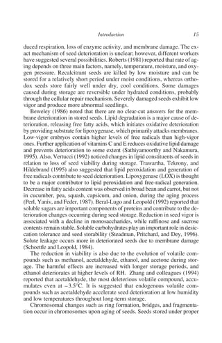 duced respiration, loss of enzyme activity, and membrane damage. The ex-
act mechanism of seed deterioration is unclear; however, different workers
have suggested several possibilities. Roberts (1981) reported that rate of ag-
ing depends on three main factors, namely, temperature, moisture, and oxy-
gen pressure. Recalcitrant seeds are killed by low moisture and can be
stored for a relatively short period under moist conditions, whereas ortho-
dox seeds store fairly well under dry, cool conditions. Some damages
caused during storage are reversible under hydrated conditions, probably
through the cellular repair mechanism. Severely damaged seeds exhibit low
vigor and produce more abnormal seedlings.
   Beweley (1986) noted that there are no clear-cut answers for the mem-
brane deterioration in stored seeds. Lipid degradation is a major cause of de-
terioration, releasing free fatty acids, which initiates oxidative deterioration
by providing substrate for lipoxygenase, which primarily attacks membranes.
Low-vigor embryos contain higher levels of free radicals than high-vigor
ones. Further application of vitamins C and E reduces oxidative lipid damage
and prevents deterioration to some extent (Sathiyamoorthy and Nakamura,
1995). Also, Vertucci (1992) noticed changes in lipid constituents of seeds in
relation to loss of seed viability during storage. Trawartha, Tekrony, and
Hildebrand (1995) also suggested that lipid peroxidation and generation of
free radicals contribute to seed deterioration. Lipoxygenase (LOX) is thought
to be a major contributor to lipid peroxidation and free-radical generation.
Decrease in fatty acids content was observed in broad bean and carrot, but not
in cucumber, pea, squash, capsicum, and onion, during the aging process
(Perl, Yaniv, and Feder, 1987). Beral-Lugo and Leopold (1992) reported that
soluble sugars are important components of proteins and contribute to the de-
terioration changes occurring during seed storage. Reduction in seed vigor is
associated with a decline in monosaccharides, while raffinose and sucrose
contents remain stable. Soluble carbohydrates play an important role in desic-
cation tolerance and seed storability (Steadman, Pritchard, and Dey, 1996).
Solute leakage occurs more in deteriorated seeds due to membrane damage
(Schoettle and Leopold, 1984).
   The reduction in viability is also due to the evolution of volatile com-
pounds such as methanol, acetaldehyde, ethanol, and acetone during stor-
age. The harmful effects are increased with longer storage periods, and
ethanol deteriorates at higher levels of RH. Zhang and colleagues (1994)
reported that acetaldehyde, the most deleterious volatile compound, accu-
mulates even at – 3.5°C. It is suggested that endogenous volatile com-
pounds such as acetaldehyde accelerate seed deterioration at low humidity
and low temperatures throughout long-term storage.
   Chromosomal changes such as ring formation, bridges, and fragmenta-
tion occur in chromosomes upon aging of seeds. Seeds stored under proper
 