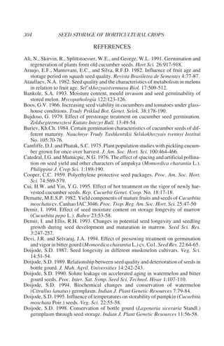 REFERENCES
Ali, N., Skirvin, R., Splittstoesser, W.E., and George, W.L. 1991. Germination and
   regeneration of plants from old cucumber seeds. Hort Sci. 26:917-918.
Araujo, E.F., Mantovani, E.C., and Silva, R.F.D. 1982. Influence of fruit age and
   storage period on squash seed quality. Revista Brasileira de Sementes 4:77-87.
Ataullaev, N.A. 1982. Seed quality and the characteristics of metabolism in melons
   in relation to fruit age. Sel’skhozyaistvennaya Biol. 17:509-512.
Bankole, S.A. 1993. Moisture content, mould invasion and seed germinability of
   stored melon. Mycopathologia 122:123-126.
Boos, G.V. 1966. Increasing seed viability in cucumbers and tomatoes under glass-
   house conditions. Trudy Priklad Bot. Genet. Selek. 38:178-190.
Bujdoso, G. 1979. Effect of prestorage treatment on cucumber seed germination.
   Zoldsegtermesztesi Kutato Intezet Bull. 13:49-54.
Buriev, Kh.Ch. 1984. Certain germination characteristics of cucumber seeds of dif-
   ferent maturity. Nauchnye Trudy Tashkentskii Selskokhozyais tvennyi Institut
   No. 105:70-76.
Cantliffe, D.J. and Phatak, S.C. 1975. Plant population studies with pickling cucum-
   ber grown for once over harvest. J. Am. Soc. Hort. Sci. 100:464-466.
Catedral, I.G. and Mamicpic, N.G. 1976. The effect of spacing and artificial pollina-
   tion on seed yield and other characters of ampakya (Momordica charantia L.).
   Philippine J. Crop Sci. 1:189-190.
Cooper, C.C. 1959. Polyethylene protective seed packages. Proc. Am. Soc. Hort.
   Sci. 74:569-579.
Cui, H.W. and Yin, Y.G. 1995. Effect of hot treatment on the vigor of newly har-
   vested cucumber seeds. Rep. Cucurbit Genet. Coop. No. 18:17-18.
Dematte, M.E.S.P. 1982. Yield components of mature fruits and seeds of Cucurbita
   moschata cv. Canhao IAC 3046. Proc. Trop. Reg. Am. Soc. Hort. Sci. 25:47-50
Demir, I. 1994. Effect of seed moisture content on storage longevity of marrow
   (Cucurbita pepo L.). Bahce 23:53-58.
Demir, I. and Ellis, R.H. 1993. Changes in potential seed longevity and seedling
   growth during seed development and maturation in marrow. Seed Sci. Res.
   3:247-257.
Devi, J.R. and Selvaraj, J.A. 1994. Effect of presowing treatment on germination
   and vigor in bitter gourd (Momordica charantia L.) cv. Co1. Seed Res. 22:64-65.
Doijode, S.D. 1987. Seed longevity in different muskmelon cultivars. Veg. Sci.
   14:51-54.
Doijode, S.D. 1989. Relationship between seed quality and deterioration of seeds in
   bottle gourd. J. Mah. Agril. Universities 14:242-243.
Doijode, S.D. 1990. Solute leakage on accelerated aging in watermelon and bitter
   gourd seeds. Proc. Inter. Sat. Symp. Seed Sci. Technol. Hisar 1:107-110.
Doijode, S.D. 1994. Biochemical changes and conservation of watermelon
   (Citrullus lanatus) germplasm. Indian J. Plant Genetic Resources 7:79-84.
Doijode, S.D. 1995. Influence of temperatures on storability of pumpkin (Cucurbita
   moschata Poir.) seeds. Veg. Sci. 22:55-58.
Doijode, S.D. 1998. Conservation of bottle gourd (Lagenaria siceraria Standl.)
   germplasm through seed storage. Indian J. Plant Genetic Resources 11:56-58.
 