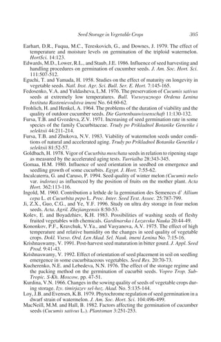 Earhart, D.R., Fuqua, M.C., Tereskovich, G., and Downes, J. 1979. The effect of
    temperature and moisture levels on germination of the triploid watermelon.
    HortSci. 14:123.
Edwards, M.D., Lower, R.L., and Staub, J.E. 1986. Influence of seed harvesting and
    handling procedures on germination of cucumber seeds. J. Am. Soc. Hort. Sci.
    111:507-512.
Eguchi, T. and Yamada, H. 1958. Studies on the effect of maturity on longevity in
    vegetable seeds. Natl. Inst. Agr. Sci. Bull. Ser. E. Hort. 7:145-165.
Fedosenko, V.A. and Yuldasheva, L.M. 1976. The preservation of Cucumis sativus
    seeds at extremely low temperatures. Bull. Vsesoyuznogo Ordena Lenina
    Instituta Rastenievodstva imeni No. 64:60-62.
Frohlich, H. and Henkel, A. 1964. The problems of the duration of viability and the
    quality of outdoor cucumber seeds. Die Gartenbauwissenschaft 11:130-132.
Fursa, T.B. and Gvozdeva, Z.V. 1971. Increasing of seed germination rate in some
    species of the family Cucurbitaceae. Trudy po Prikladnol Botanike Genetike i
    selektsii 44:211-214.
Fursa, T.B. and Zhukova, N.V. 1983. Viability of watermelon seeds under condi-
    tions of natural and accelerated aging. Trudy po Prikladnol Botanike Genetike i
    selektsii 81:52-57.
Goldbach, H. 1978. Vigor of Cucurbita moschata seeds in relation to ripening stage
    as measured by the accelerated aging tests. Turrialba 28:343-345.
Gomaa, H.M. 1980. Influence of seed orientation in seedbed on emergence and
    seedling growth of some cucurbits. Egypt. J. Hort. 7:55-62.
Incalcaterra, G. and Caruso, P. 1994. Seed quality of winter melon (Cucumis melo
    var. indorus) as influenced by the position of fruits on the mother plant. Acta
    Hort. 362:113-116.
Ingold, M. 1960. Contribution a lethde de la germination des Semences d’ Allium
    cepa L. et Cucurbita pepo L. Proc. Inter. Seed Test. Assoc. 25:787-799.
Ji, Z.X., Guo, C.G., and Ye, Y.F. 1996. Study on ultra dry storage in four melon
    seeds. Acta. Agril. Zhejiangensis 8:50-53.
Kolev, E. and Boyadzhiev, K.H. 1983. Possibilities of washing seeds of fleshy
    fruited vegetables with chemicals. Gardinarska i Lozavska Nauka 20:44-49.
Kononkov, P.F., Kravchuk, V.Ya., and Vasyanova, A.V. 1975. The effect of high
    temperature and relative humidity on the changes in seed quality of vegetable
    crops. Dokl. Vseso. Ord. Len Akad. Sel. Nauk. imeni Lenina No. 7:15-16.
Krishnaswamy, V. 1991. Post-harvest seed maturation in bitter gourd. J. Appl. Seed
    Prod. 9:41-43.
Krishnaswamy, V. 1992. Effect of orientation of seed placement in soil on seedling
    emergence in some cucurbitaceous vegetables. Seed Res. 20:70-73.
Kucherenko, N.E. and Lebedeva, N.N. 1976. The effect of the storage regime and
    the packing method on the germination of cucurbit seeds. Vopro Trop. Sub-
    Tropic. S-Kh. Moscow, pp. 47-51.
Kurdina, V.N. 1966. Changes in the sowing quality of seeds of vegetable crops dur-
    ing storage. Izv. timirjazev sel-hoz. Akad. No. 5:135-144.
Loy, J.B. and Evensen, K.B. 1979. Phytochrome regulation of seed germination in a
    dwarf strain of watermelon. J. Am. Soc. Hort. Sci. 104:496-499.
MacNeill, M.M. and Hall, B. 1982. Factors affecting the germination of cucumber
    seeds (Cucumis sativus L.). Plantsman 3:251-253.
 