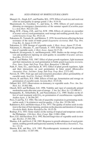 Mangal, J.L., Singh, K.P., and Pandita, M.L. 1979. Effect of seed size and seed coat
   color on seed quality in sponge gourd. J. Res. 9:14-18.
Mauromicale, G., Cavallaro, V., and Ierna, A. 1994. Effects of seed osmocon-
   ditioning on emergence characteristics of the summer squash (Cucurbita pepo
   L.). Acta Hort. 362:221-228.
Meng, H.W., Cheng, Z.H., and Cui, H.W. 1996. Effects of calcium on cucumber
   (Cucumis sativus) seed germination, seed storage and seedling growth. Rep. Cu-
   curbit Genetics Coop. No. 19:23-24.
Nakamura, H., Yamada, H., and Shimizu, T. 1978. Several factors affecting the heat
   resistance of the seeds of bottle gourd (Lagenaria siceraria). Bull. Veg. Orn.
   Crop Res. St. Japan 4:119-147.
Nakamura, S. 1958. Storage of vegetable seeds. J. Hort. Assoc. Japan 27:32-44.
Nakamura, S., Okasako, Y., and Yamado, Y. 1955. Effect of light on the germina-
   tion of vegetable seeds. J. Hort. Assoc. Japan 24:17-28.
Nandeesh, Javaregowda, S., and Ramegowda. 1995. Studies on the storage of har-
   vest and postharvest ripening on seed quality in cucumber (Cucumis sativus).
   Seed Res. 23:113-115.
Nath, P. and Mathur, N.K. 1967. Effect of plant growth regulators, light treatment
   and their interactions on seed germination in bottle gourd Lagenaria siceraria.
   Proc. Inter. Symp. Sub-Trop. Trop. Hort. Bangalore 1:396-403.
Nath, P., Soni, S.L., and Charan, R. 1972. Effect of plant growth regulators, light
   and their interactions on seed germination in bitter gourd (Momordica
   charantia). Proc. 3rd Inter. Symp. Sub-Trop. Trop. Hort. 2:173-182.
Nerson, H. 1991. Fruit age and seed extraction procedures affect germinability of
   cucurbit seeds. Seed Sci. Technol. 19:185-195.
Nerson, H. and Paris, H.S. 1988. Effects of fruit age, fermentation and storage on
   germination of cucurbit seeds. Scientia Hort. 35:15-26.
Odland, M.J. 1937. Observations on dormancy in vegetable seeds. Proc. Am. Soc.
   Hort. Sci. 35:562-566.
Oluoch, M.O. and Welbaum, G.E. 1996. Viability and vigor of osmotically primed
   muskmelon seeds after nine years of storage. J. Am. Soc. Hort. Sci. 121:408-413.
Pampapathy, K., Sriharibabu, R., and Narasimharao, C.L. 1989. Studies on the ef-
   fect of seed treatment with GA3 on germination of cucurbitaceous vegetables.
   Andhra Agric. J. 36:294-297.
Pesis, E and Ng, T.J. 1984. The role of anaerobic respiration in germinating musk-
   melon seeds. I. In relation to seed lot quality. J. Exp. Bot. 35:356-365.
Rakhimova, R.S. and Rzhevskaya, F.Yu. 1973. The quality of melon seeds in rela-
   tion to the time of fruit ripening, position on the placenta and duration of storage.
   Ovoshche Bakh. Kultur Kartofelya No. 10:15-26.
Rodrigo, P.A. 1953. Some studies on the storing of tropical and temperate seeds in
   the Philippines. 13th Inter. Hort. Congr. Rpt. 2:1061-1066.
Roos, E.E. and Davidson, D.A. 1992. Record longevities of vegetable seeds in stor-
   age. HortSci. 27:393-396.
Sharma, A.K. and Govil, C.M. 1985. Response to growth substances of seed germi-
   nation, seedling growth and hypocotyl anatomy in Momordica charantia L. Veg.
   Sci. 12:1-6.
Sharma, R.K. and Roy, A.N. 1983. Physiotherapeutic treatments of muskmelon
   seeds. Seed Res. 11:187-190.
 