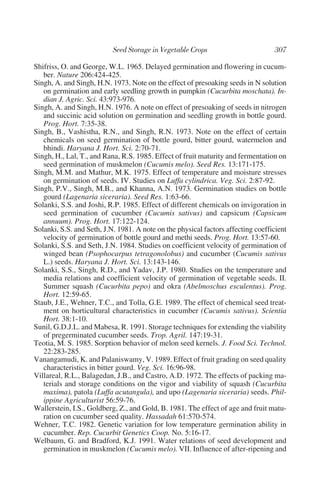 Shifriss, O. and George, W.L. 1965. Delayed germination and flowering in cucum-
   ber. Nature 206:424-425.
Singh, A. and Singh, H.N. 1973. Note on the effect of presoaking seeds in N solution
   on germination and early seedling growth in pumpkin (Cucurbita moschata). In-
   dian J. Agric. Sci. 43:973-976.
Singh, A. and Singh, H.N. 1976. A note on effect of presoaking of seeds in nitrogen
   and succinic acid solution on germination and seedling growth in bottle gourd.
   Prog. Hort. 7:35-38.
Singh, B., Vashistha, R.N., and Singh, R.N. 1973. Note on the effect of certain
   chemicals on seed germination of bottle gourd, bitter gourd, watermelon and
   bhindi. Haryana J. Hort. Sci. 2:70-71.
Singh, H., Lal, T., and Rana, R.S. 1985. Effect of fruit maturity and fermentation on
   seed germination of muskmelon (Cucumis melo). Seed Res. 13:171-175.
Singh, M.M. and Mathur, M.K. 1975. Effect of temperature and moisture stresses
   on germination of seeds. IV. Studies on Luffa cylindrica. Veg. Sci. 2:87-92.
Singh, P.V., Singh, M.B., and Khanna, A.N. 1973. Germination studies on bottle
   gourd (Lagenaria siceraria). Seed Res. 1:63-66.
Solanki, S.S. and Joshi, R.P. 1985. Effect of different chemicals on invigoration in
   seed germination of cucumber (Cucumis sativus) and capsicum (Capsicum
   annuum). Prog. Hort. 17:122-124.
Solanki, S.S. and Seth, J.N. 1981. A note on the physical factors affecting coefficient
   velocity of germination of bottle gourd and methi seeds. Prog. Hort. 13:57-60.
Solanki, S.S. and Seth, J.N. 1984. Studies on coefficient velocity of germination of
   winged bean (Psophocarpus tetragonolobus) and cucumber (Cucumis sativus
   L.) seeds. Haryana J. Hort. Sci. 13:143-146.
Solanki, S.S., Singh, R.D., and Yadav, J.P. 1980. Studies on the temperature and
   media relations and coefficient velocity of germination of vegetable seeds. II.
   Summer squash (Cucurbita pepo) and okra (Abelmoschus esculentus). Prog.
   Hort. 12:59-65.
Staub, J.E., Wehner, T.C., and Tolla, G.E. 1989. The effect of chemical seed treat-
   ment on horticultural characteristics in cucumber (Cucumis sativus). Scientia
   Hort. 38:1-10.
Sunil, G.D.J.L. and Mabesa, R. 1991. Storage techniques for extending the viability
   of pregerminated cucumber seeds. Trop. Agril. 147:19-31.
Teotia, M. S. 1985. Sorption behavior of melon seed kernels. J. Food Sci. Technol.
   22:283-285.
Vanangamudi, K. and Palaniswamy, V. 1989. Effect of fruit grading on seed quality
   characteristics in bitter gourd. Veg. Sci. 16:96-98.
Villareal, R.L., Balagedan, J.B., and Castro, A.D. 1972. The effects of packing ma-
   terials and storage conditions on the vigor and viability of squash (Cucurbita
   maxima), patola (Luffa acutangula), and upo (Lagenaria siceraria) seeds. Phil-
   ippine Agriculturist 56:59-76.
Wallerstein, I.S., Goldberg, Z., and Gold, B. 1981. The effect of age and fruit matu-
   ration on cucumber seed quality. Hassadah 61:570-574.
Wehner, T.C. 1982. Genetic variation for low temperature germination ability in
   cucumber. Rep. Cucurbit Genetics Coop. No. 5:16-17.
Welbaum, G. and Bradford, K.J. 1991. Water relations of seed development and
   germination in muskmelon (Cucumis melo). VII. Influence of after-ripening and
 