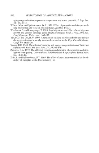 aging on germination response to temperature and water potential. J. Exp. Bot.
   42:1137-1145.
Wilson, M.A. and Splittstoesser, W.E. 1979. Effect of pumpkin seed size on seed-
   ling emergence and yield on two soil types. HortSci. 14:731.
Witchwoot, S. and Lavapaurya, T. 1985. Seed vigor tests and effect of seed vigor on
   growth and yield of the ridge gourd (Luffa acutangula Roxb.). Proc. 23rd Nat.
   Conf. Kasetsart University 1:163-177.
Yin, M.G. and Cui, H.W. 1995. Alteration of catalase activity and ethylene release
   during germination in newly harvested cucumber seeds. Rep. Cucurbit Genet.
   Coop. No. 18:19-20.
Young, R.E. 1949. The effect of maturity and storage on germination of butternut
   squash seed. Proc. Am. Soc. Hort. Sci. 53:343-346.
Zaitseva, G.A. 1972. The effect of conditions and duration of cucumber seed stor-
   age on crop quality. Ovochvnitstvo i Bashtanitstvo Resp Mizhvid Temat Nauk
   No. 14:46-49.
Zink, E. and DeMendonca, N.T. 1965. The effect of the extraction method on the vi-
   ability of pumpkin seeds. Bragantia 24:1-2.
 