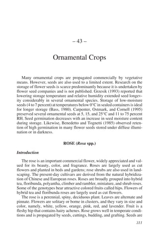 – 43 –

                      Ornamental Crops

   Many ornamental crops are propagated commercially by vegetative
means. However, seeds are also used to a limited extent. Research on the
storage of flower seeds is scarce predominantly because it is undertaken by
flower seed companies and is not published. Grzesik (1993) reported that
lowering storage temperature and relative humidity extended seed longev-
ity considerably in several ornamental species. Storage of low-moisture
seeds (4 to 7 percent) at temperatures below 0°C in sealed containers is ideal
for longer storage (Bass, 1980). Carpenter, Ostmark, and Cornell (1995)
preserved several ornamental seeds at 5, 15, and 25°C and 11 to 75 percent
RH. Seed germination decreases with an increase in seed moisture content
during storage. Likewise, Benedetto and Tognetti (1985) observed reten-
tion of high germination in many flower seeds stored under diffuse illumi-
nation or in darkness.

                            ROSE (Rosa spp.)

Introduction
   The rose is an important commercial flower, widely appreciated and val-
ued for its beauty, color, and fragrance. Roses are largely used as cut
flowers and planted in beds and gardens; rose shrubs are also used in land-
scaping. The present-day cultivars are derived from the natural hybridiza-
tion of Chinese and European roses. Roses are broadly grouped into hybrid
tea, floribunda, polyantha, climber and rambler, miniature, and shrub roses.
Some of the genotypes bear attractive colored fruits called hips. Flowers of
hybrid tea and floribunda roses are largely used as cut flowers.
   The rose is a perennial, spiny, deciduous plant. Leaves are alternate and
pinnate. Flowers are solitary or borne in clusters, and they vary in size and
color, namely, white, yellow, orange, pink, red, and lavender. Fruit is a
fleshy hip that contains hairy achenes. Rose grows well in temperate condi-
tions and is propagated by seeds, cuttings, budding, and grafting. Seeds are
 