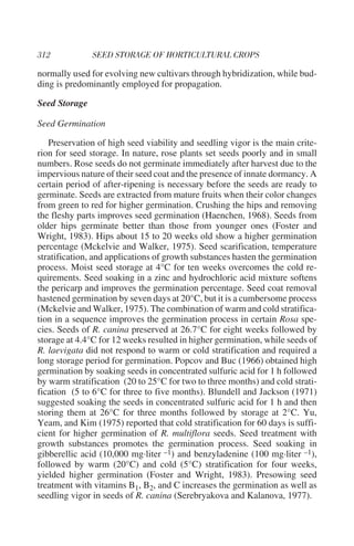 normally used for evolving new cultivars through hybridization, while bud-
ding is predominantly employed for propagation.

Seed Storage

Seed Germination

   Preservation of high seed viability and seedling vigor is the main crite-
rion for seed storage. In nature, rose plants set seeds poorly and in small
numbers. Rose seeds do not germinate immediately after harvest due to the
impervious nature of their seed coat and the presence of innate dormancy. A
certain period of after-ripening is necessary before the seeds are ready to
germinate. Seeds are extracted from mature fruits when their color changes
from green to red for higher germination. Crushing the hips and removing
the fleshy parts improves seed germination (Haenchen, 1968). Seeds from
older hips germinate better than those from younger ones (Foster and
Wright, 1983). Hips about 15 to 20 weeks old show a higher germination
percentage (Mckelvie and Walker, 1975). Seed scarification, temperature
stratification, and applications of growth substances hasten the germination
process. Moist seed storage at 4°C for ten weeks overcomes the cold re-
quirements. Seed soaking in a zinc and hydrochloric acid mixture softens
the pericarp and improves the germination percentage. Seed coat removal
hastened germination by seven days at 20°C, but it is a cumbersome process
(Mckelvie and Walker, 1975). The combination of warm and cold stratifica-
tion in a sequence improves the germination process in certain Rosa spe-
cies. Seeds of R. canina preserved at 26.7°C for eight weeks followed by
storage at 4.4°C for 12 weeks resulted in higher germination, while seeds of
R. laevigata did not respond to warm or cold stratification and required a
long storage period for germination. Popcov and Buc (1966) obtained high
germination by soaking seeds in concentrated sulfuric acid for 1 h followed
by warm stratification (20 to 25°C for two to three months) and cold strati-
fication (5 to 6°C for three to five months). Blundell and Jackson (1971)
suggested soaking the seeds in concentrated sulfuric acid for 1 h and then
storing them at 26°C for three months followed by storage at 2°C. Yu,
Yeam, and Kim (1975) reported that cold stratification for 60 days is suffi-
cient for higher germination of R. multiflora seeds. Seed treatment with
growth substances promotes the germination process. Seed soaking in
gibberellic acid (10,000 mg·liter –1) and benzyladenine (100 mg·liter –1),
followed by warm (20°C) and cold (5°C) stratification for four weeks,
yielded higher germination (Foster and Wright, 1983). Presowing seed
treatment with vitamins B1, B2, and C increases the germination as well as
seedling vigor in seeds of R. canina (Serebryakova and Kalanova, 1977).
 