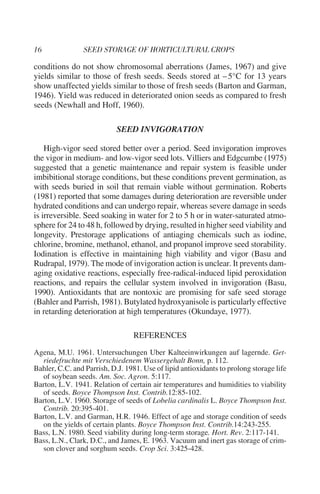 conditions do not show chromosomal aberrations (James, 1967) and give
yields similar to those of fresh seeds. Seeds stored at – 5°C for 13 years
show unaffected yields similar to those of fresh seeds (Barton and Garman,
1946). Yield was reduced in deteriorated onion seeds as compared to fresh
seeds (Newhall and Hoff, 1960).

                            SEED INVIGORATION

    High-vigor seed stored better over a period. Seed invigoration improves
the vigor in medium- and low-vigor seed lots. Villiers and Edgcumbe (1975)
suggested that a genetic maintenance and repair system is feasible under
imbibitional storage conditions, but these conditions prevent germination, as
with seeds buried in soil that remain viable without germination. Roberts
(1981) reported that some damages during deterioration are reversible under
hydrated conditions and can undergo repair, whereas severe damage in seeds
is irreversible. Seed soaking in water for 2 to 5 h or in water-saturated atmo-
sphere for 24 to 48 h, followed by drying, resulted in higher seed viability and
longevity. Prestorage applications of antiaging chemicals such as iodine,
chlorine, bromine, methanol, ethanol, and propanol improve seed storability.
Iodination is effective in maintaining high viability and vigor (Basu and
Rudrapal, 1979). The mode of invigoration action is unclear. It prevents dam-
aging oxidative reactions, especially free-radical-induced lipid peroxidation
reactions, and repairs the cellular system involved in invigoration (Basu,
1990). Antioxidants that are nontoxic are promising for safe seed storage
(Bahler and Parrish, 1981). Butylated hydroxyanisole is particularly effective
in retarding deterioration at high temperatures (Okundaye, 1977).

                                 REFERENCES
Agena, M.U. 1961. Untersuchungen Uber Kalteeinwirkungen auf lagernde. Get-
  riedefruchte mit Verschiedenem Wassergehalt Bonn, p. 112.
Bahler, C.C. and Parrish, D.J. 1981. Use of lipid antioxidants to prolong storage life
  of soybean seeds. Am. Soc. Agron. 5:117.
Barton, L.V. 1941. Relation of certain air temperatures and humidities to viability
  of seeds. Boyce Thompson Inst. Contrib.12:85-102.
Barton, L.V. 1960. Storage of seeds of Lobelia cardinalis L. Boyce Thompson Inst.
  Contrib. 20:395-401.
Barton, L.V. and Garman, H.R. 1946. Effect of age and storage condition of seeds
  on the yields of certain plants. Boyce Thompson Inst. Contrib.14:243-255.
Bass, L.N. 1980. Seed viability during long-term storage. Hort. Rev. 2:117-141.
Bass, L.N., Clark, D.C., and James, E. 1963. Vacuum and inert gas storage of crim-
  son clover and sorghum seeds. Crop Sci. 3:425-428.
 