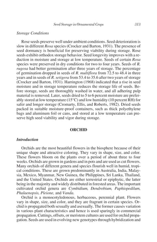 Storage Conditions

   Rose seeds preserve well under ambient conditions. Seed deterioration is
slow in different Rosa species (Crocker and Barton, 1931). The presence of
seed dormancy is beneficial for preserving viability during storage. Rose
seeds exhibit orthodox storage behavior. Seed longevity improves with a re-
duction in moisture and storage at low temperature. Seeds of certain Rosa
species were preserved in dry conditions for two to four years. Seeds of R.
rugosa had better germination after three years of storage. The percentage
of germination dropped in seeds of R. multiflora from 72.5 to 48.4 in three
years and in seeds of R. setigera from 53.4 to 35.6 after two years of storage
(Crocker and Barton, 1931). Harrington (1968) indicated that a rise in seed
moisture and in storage temperature reduces the storage life of seeds. Be-
fore storage, seeds are thoroughly washed in water, and all adhering pulp
material is removed. Later, seeds dried to 5 to 6 percent moisture are prefer-
ably stored at low temperature (15°C) and low humidity (10 percent RH) for
safer and longer storage (Cromarty, Ellis, and Roberts, 1982). Dried seeds
packed in suitable moisture-proof containers, such as thick polyethylene
bags and aluminum foil or cans, and stored at a low temperature can pre-
serve high seed viability and vigor during storage.

                                  ORCHID

Introduction

   Orchids are the most beautiful flowers in the biosphere because of their
unique shape and attractive coloring. They vary in shape, size, and color.
These flowers bloom on the plants over a period of about three to four
weeks. Orchids are grown in gardens and in pots and are used as cut flowers.
Many orchids of different genera and species flourish well in humid, tropi-
cal conditions. These are grown predominantly in Australia, India, Malay-
sia, Mexico, Myanmar, New Guinea, the Philippines, Sri Lanka, Thailand,
and the United States. Orchids are either terrestrial or epiphytic, the latter
being in the majority and widely distributed in forested areas. The important
cultivated orchid genera are Cymbidium, Dendrobium, Paphiopedilum,
Phalaenopsis, Pleione, and Vanda.
   Orchid is a monocotyledonous, herbaceous, perennial plant. Flowers
vary in shape, size, and color, and they are fragrant in certain species. Or-
chid is propagated both sexually and asexually. The former causes variation
in various plant characteristics and hence is used sparingly in commercial
propagation. Cuttings, offsets, or meristem cultures are used for orchid propa-
gation. Seeds are used in evolving new genotypes through hybridization and
 