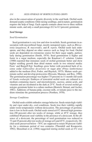also in the conservation of genetic diversity in the seed bank. Orchid seeds
demand aseptic conditions while raising seedlings, and in nature, germination
requires the help of fungi. Each capsule contains about two to three million
minute seeds, and only a small percentage (0.2 to 0.3 percent) germinate.

Seed Storage

Seed Germination

   Seed germination is very low and slow in orchids. Seeds germinate in as-
sociation with mycorrhizal fungi, mostly nonsporal types, such as Rhizoc-
tonia languinosa, R. mucoroides, and R. repens. Orchid seeds lack endo-
sperm, and they depend on other sources such as fungi for food. Orchid
seeds are dependent on extraneous source for their sugar supply, particu-
larly during germination (Smith, 1974). Seed germination is higher and
faster in a sugar medium, especially the Knudson’s C solution. Linden
(1980) reported that immature seeds of orchid germinate better and show
higher seedling growth than dried mature seeds in two mineral media:
Fasts’ and Burgeff-Egl. Seedlings grow better with powdered bark of in-
cense cedar (Libocedrus decurrens) or sugar pine (Pinus lambertiana)
added to the medium (Frei, Fodor, and Haynick, 1975). Mature seeds ger-
minate earlier and develop protocorms (Hossain, Mannan, and Roy, 1996).
The germination percentage was higher (75 percent) in 11-month-old seeds
of Vanda roxburghi. Embryos of terrestrial orchid seeds are cultured in a
medium containing macro- and microelements, sucrose, amino acids, and
vitamins and are incubated in the dark at 25°C. Seeds of several orchid ge-
notypes germinate better in a culture medium (Henrich, Stimart, and Ascher,
1981). Additions of banana pulp, coconut milk, or tomato juice to the me-
dium stimulate the germination process (Northen, 1970).

Storage Conditions

   Orchid seeds exhibit orthodox storage behavior. Seeds retain high viabil-
ity and vigor under dry, cool conditions. Seeds lose their viability rapidly
under room temperatures without desiccation. The percentage of germina-
tion is low in fresh seeds. Orchid seeds stored at 6°C showed high germina-
tion (90 percent) after ten weeks of storage, while at 45°C storage, they
exhibited 40 percent seed viability in the presence of a desiccant. In the ab-
sence of a desiccant, the percentage of seed germination was reduced to
73 and 25 percent after ten weeks of storage at 6 and 45°C, respectively. Or-
chid seeds preserved below –70°C are supposed to retain 50 percent viabil-
ity for a minimum period of two centuries (Thornhill and Koopowitz,
1992). Shoushtari et al. (1994) suggested storing orchid seeds at 4°C over
 