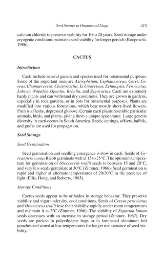 calcium chloride to preserve viability for 10 to 20 years. Seed storage under
cryogenic conditions maintains seed viability for longer periods (Koopowitz,
1986).

                                 CACTUS

Introduction

   Cacti include several genera and species used for ornamental purposes.
Some of the important ones are Astrophytum, Cephalocereus, Cerei, Ce-
reus, Chamaecereus, Cleistocactus, Echinocereus, Echinopsis, Ferocactus,
Lobivia, Nopalea, Opuntia, Rebutia, and Zygocactus. Cacti are extremely
hardy plants and can withstand dry conditions. They are grown in gardens,
especially in rock gardens, or in pots for ornamental purposes. Plants are
modified into various formations, which bear mostly short-lived flowers.
Fruit is a fleshy, depressed globose. Certain cacti plants resemble particular
animals, birds, and plants, giving them a unique appearance. Large genetic
diversity in cacti occurs in South America. Seeds, cuttings, offsets, bulbils,
and grafts are used for propagation.

Seed Storage

Seed Germination

   Seed germination and seedling emergence is slow in cacti. Seeds of Ce-
reus peruvianus Ricob germinate well at 15 to 25°C. The optimum tempera-
ture for germination of Oreocereus trollii seeds is between 15 and 20°C,
and very few seeds germinate at 30°C (Zimmer, 1966). Seed germination is
rapid and higher at alternate temperatures of 20/30°C in the presence of
light (Ellis, Hong, and Roberts, 1985).

Storage Conditions

   Cactus seeds appear to be orthodox in storage behavior. They preserve
viability and vigor under dry, cool conditions. Seeds of Cereus peruvianus
and Oreocereus trollii lose their viability rapidly under room temperatures
and maintain it at 2°C (Zimmer, 1966). The viability of Espostoa lanata
seeds decreases with an increase in storage period (Zimmer, 1967). Dry
seeds are packed in polyethylene bags or in laminated aluminum foil
pouches and stored at low temperatures for longer maintenance of seed via-
bility.
 