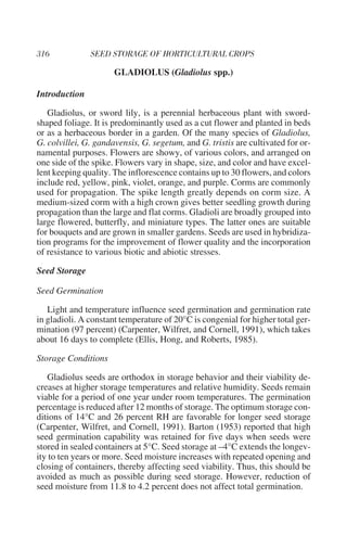 GLADIOLUS (Gladiolus spp.)

Introduction

   Gladiolus, or sword lily, is a perennial herbaceous plant with sword-
shaped foliage. It is predominantly used as a cut flower and planted in beds
or as a herbaceous border in a garden. Of the many species of Gladiolus,
G. colvillei, G. gandavensis, G. segetum, and G. tristis are cultivated for or-
namental purposes. Flowers are showy, of various colors, and arranged on
one side of the spike. Flowers vary in shape, size, and color and have excel-
lent keeping quality. The inflorescence contains up to 30 flowers, and colors
include red, yellow, pink, violet, orange, and purple. Corms are commonly
used for propagation. The spike length greatly depends on corm size. A
medium-sized corm with a high crown gives better seedling growth during
propagation than the large and flat corms. Gladioli are broadly grouped into
large flowered, butterfly, and miniature types. The latter ones are suitable
for bouquets and are grown in smaller gardens. Seeds are used in hybridiza-
tion programs for the improvement of flower quality and the incorporation
of resistance to various biotic and abiotic stresses.

Seed Storage

Seed Germination

   Light and temperature influence seed germination and germination rate
in gladioli. A constant temperature of 20°C is congenial for higher total ger-
mination (97 percent) (Carpenter, Wilfret, and Cornell, 1991), which takes
about 16 days to complete (Ellis, Hong, and Roberts, 1985).

Storage Conditions

   Gladiolus seeds are orthodox in storage behavior and their viability de-
creases at higher storage temperatures and relative humidity. Seeds remain
viable for a period of one year under room temperatures. The germination
percentage is reduced after 12 months of storage. The optimum storage con-
ditions of 14°C and 26 percent RH are favorable for longer seed storage
(Carpenter, Wilfret, and Cornell, 1991). Barton (1953) reported that high
seed germination capability was retained for five days when seeds were
stored in sealed containers at 5°C. Seed storage at –4°C extends the longev-
ity to ten years or more. Seed moisture increases with repeated opening and
closing of containers, thereby affecting seed viability. Thus, this should be
avoided as much as possible during seed storage. However, reduction of
seed moisture from 11.8 to 4.2 percent does not affect total germination.
 