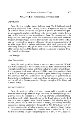 AMARYLLIS: Hippeastrum hybridum Hort.

Introduction

   Amaryllis is a popular, showy bulbous plant. The hybrids cultivated
presently originated from crossing between Hippeastrum reginae and
H. vittatum. These species are also grown in gardens for ornamental pur-
poses. Amaryllis is planted in flower beds, borders, pots, window boxes,
and used in landscaping and as cut flowers. Amaryllis grows up to 1 m in
height and has strap-shaped leaves. The inflorescence is terminal and bears
fragrant, trumpet-shaped flowers. Flowers form in a cluster of two to four
and vary in color, from red, rose, white, and crimson, to orange and with red
or white stripes. Fruit is globose and contains a few small green seeds. It is
commonly propagated through the bulbs. Seeds are used for evolving suit-
able varieties through hybridization and for conservation of genetic diver-
sity through seed storage.

Seed Storage

Seed Germination

   Amaryllis seeds germinate better at alternate temperatures of 20/30°C
for 16/8 h, respectively. Pindel (1990) indicated that a temperature of 20°C
was optimum for germination and that a higher temperature affected seed-
ling emergence. Amico and colleagues (1994) reported that storing seeds at
4°C for 30 or 60 days increased germination speed and seedling emergence
but decreased the total germination. The percentage of germination is
higher in large seeds than in small seeds. Seed germination improves with
seed stratification. Germination takes 28 days to complete (Ellis, Hong, and
Roberts, 1985).

Storage Conditions

   Amaryllis seeds are fairly good storers under ambient conditions and
show orthodox storage behavior. High seed moisture and high storage tem-
perature reduce the storage life of seeds. Carpenter and Ostmark (1988) re-
ported that seed viability is unaffected by the dehydration of seeds. Seed
storage at lower temperatures of 2 to 6°C maintains their viability for eight
months (Pindel, 1990). Seeds are tolerant to freezing, but viability decreases
gradually as freezing temperatures decrease from 0 to –80°C. Seeds with low
moisture content give a higher percentage of germination. Seeds having
11 percent moisture are viable for 12 months when stored at 5 or 15°C. Via-
bility is affected by a higher storage temperature of 25°C or 35°C. Seed via-
 