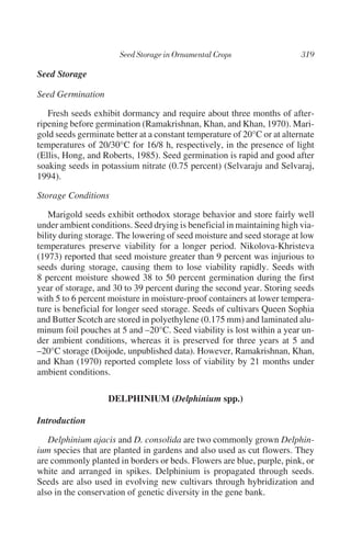 Seed Storage

Seed Germination

   Fresh seeds exhibit dormancy and require about three months of after-
ripening before germination (Ramakrishnan, Khan, and Khan, 1970). Mari-
gold seeds germinate better at a constant temperature of 20°C or at alternate
temperatures of 20/30°C for 16/8 h, respectively, in the presence of light
(Ellis, Hong, and Roberts, 1985). Seed germination is rapid and good after
soaking seeds in potassium nitrate (0.75 percent) (Selvaraju and Selvaraj,
1994).

Storage Conditions

   Marigold seeds exhibit orthodox storage behavior and store fairly well
under ambient conditions. Seed drying is beneficial in maintaining high via-
bility during storage. The lowering of seed moisture and seed storage at low
temperatures preserve viability for a longer period. Nikolova-Khristeva
(1973) reported that seed moisture greater than 9 percent was injurious to
seeds during storage, causing them to lose viability rapidly. Seeds with
8 percent moisture showed 38 to 50 percent germination during the first
year of storage, and 30 to 39 percent during the second year. Storing seeds
with 5 to 6 percent moisture in moisture-proof containers at lower tempera-
ture is beneficial for longer seed storage. Seeds of cultivars Queen Sophia
and Butter Scotch are stored in polyethylene (0.175 mm) and laminated alu-
minum foil pouches at 5 and –20°C. Seed viability is lost within a year un-
der ambient conditions, whereas it is preserved for three years at 5 and
–20°C storage (Doijode, unpublished data). However, Ramakrishnan, Khan,
and Khan (1970) reported complete loss of viability by 21 months under
ambient conditions.

                   DELPHINIUM (Delphinium spp.)

Introduction

   Delphinium ajacis and D. consolida are two commonly grown Delphin-
ium species that are planted in gardens and also used as cut flowers. They
are commonly planted in borders or beds. Flowers are blue, purple, pink, or
white and arranged in spikes. Delphinium is propagated through seeds.
Seeds are also used in evolving new cultivars through hybridization and
also in the conservation of genetic diversity in the gene bank.
 
