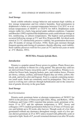 Seed Storage
   Seeds exhibit orthodox storage behavior and maintain high viability at
low storage temperature and low relative humidity. Seed germination in
delphinium is better at a constant temperature between 15 to 20°C or at al-
ternate temperatures of 10/20°C or 15/25°C for 16/8 h. Delphinium seeds
remain viable for a fairly long period under ambient conditions. Carpenter
and Boucher (1992) reported that delphinium seeds could tolerate storage at
low, nonfreezing, or subzero temperatures. The highest seed germination
occurred following storage at 5°C and 30 to 50 percent RH. Air-dried seeds
stored at 21.1°C satisfactorily preserve viability, but germination decreases
after 38 months of storage (Crocker, 1930). Seeds gain moisture through
frequent opening and closing of containers, thereby affecting seed viability.
Seed viability preserves well for five years at 5°C and for ten years or more
at –4°C (Barton, 1953).

                    PETUNIA: Petunia hybrida Hort.

Introduction
   Petunia is a popular annual flower grown in gardens. Plants flower pro-
fusely and continue to bloom for a long period. The present-day cultivars
are derived from Petunia integrifolia and P. nyctaginiflora. Petunia is ex-
cellent for flower beds, hanging baskets, pots, and window boxes. Flowers
are showy, solitary, axillary, and funnel shaped; they are white, yellow, blu-
ish, pink, and red in color and fragrant. Fruit is a capsule containing numer-
ous small seeds. Seeds are commonly used for propagation. They are also
used in evolving new cultivars through hybridization and in the conserva-
tion of genetic diversity in the gene bank.
Seed Storage

Seed Germination
   Petunia seeds germinate better at alternate temperatures of 20/30°C for
16/8 h in the presence of florescent light (Ellis, Hong, and Roberts, 1985).
Corbineau and Come (1991) reported that petunia seeds germinate at be-
tween 15 to 35°C and the optimum temperature is 30°C. Jassey and
colleagues (1977) studied germination behavior in 25 lines of Petunia spe-
cies and hybrids up to 50 weeks after harvest. Though seeds of a few lines
germinated without any dormancy throughout storage, seeds of a few spe-
cies did not germinate at 25 or 30°C unless treated with gibberellic acids or
exposed to light. Seeds of P. parodii remained dormant even after 50 weeks
 