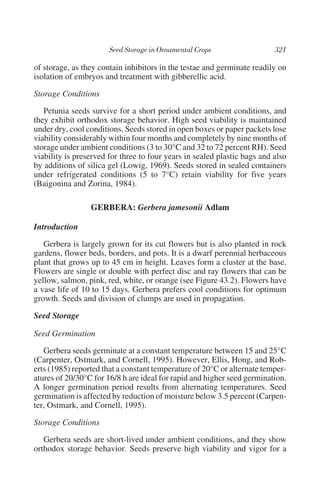 of storage, as they contain inhibitors in the testae and germinate readily on
isolation of embryos and treatment with gibberellic acid.

Storage Conditions

   Petunia seeds survive for a short period under ambient conditions, and
they exhibit orthodox storage behavior. High seed viability is maintained
under dry, cool conditions. Seeds stored in open boxes or paper packets lose
viability considerably within four months and completely by nine months of
storage under ambient conditions (3 to 30°C and 32 to 72 percent RH). Seed
viability is preserved for three to four years in sealed plastic bags and also
by additions of silica gel (Lowig, 1969). Seeds stored in sealed containers
under refrigerated conditions (5 to 7°C) retain viability for five years
(Baigonina and Zorina, 1984).

                 GERBERA: Gerbera jamesonii Adlam

Introduction

   Gerbera is largely grown for its cut flowers but is also planted in rock
gardens, flower beds, borders, and pots. It is a dwarf perennial herbaceous
plant that grows up to 45 cm in height. Leaves form a cluster at the base.
Flowers are single or double with perfect disc and ray flowers that can be
yellow, salmon, pink, red, white, or orange (see Figure 43.2). Flowers have
a vase life of 10 to 15 days. Gerbera prefers cool conditions for optimum
growth. Seeds and division of clumps are used in propagation.

Seed Storage

Seed Germination

   Gerbera seeds germinate at a constant temperature between 15 and 25°C
(Carpenter, Ostmark, and Cornell, 1995). However, Ellis, Hong, and Rob-
erts (1985) reported that a constant temperature of 20°C or alternate temper-
atures of 20/30°C for 16/8 h are ideal for rapid and higher seed germination.
A longer germination period results from alternating temperatures. Seed
germination is affected by reduction of moisture below 3.5 percent (Carpen-
ter, Ostmark, and Cornell, 1995).

Storage Conditions

   Gerbera seeds are short-lived under ambient conditions, and they show
orthodox storage behavior. Seeds preserve high viability and vigor for a
 