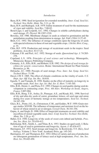 Basu, R.N. 1990. Seed invigoration for extended storability. Inter. Conf. Seed Sci.
   Technol. New Delhi, Abstr. No. 2.11, p. 38.
Basu, R.N. and Rudrapal, A.B. 1979. Iodine treatment of seed for the maintenance
   of vigor and viability. Seed Res. 7:80-82.
Beral-Lugo, I. and Leopold, A.C. 1992. Changes in soluble carbohydrates during
   seed storage. Pl. Physiol. 98:1207-1210.
Beweley, J.D. 1986. Membrane changes in seeds as related to germination and the
   perturbation resulting from deterioration in storage. Spl. Publ. CSSA 11:27-45.
Brett, C.C. 1952. The influence of storage conditions upon the longevity of seeds
   with special reference to those of root and vegetable crops. 13th Int. Hort. Cong.,
   p. 14.
Chin, H.F. 1978. Production and storage of recalcitrant seeds in the tropics: Seed
   problems. Acta Hort. 83:17-21.
Coleman, F.B. and Peel, A.C. 1952. Storage of seeds. Queensland Agr. J. 74:265-
   276.
Copeland, L.V. 1976. Principles of seed science and technology. Minneapolis,
   Minnesota: Burgess Publishing Company.
Cromarty, A.S., Ellis, R.H., and Roberts, E.H. 1982. The design of seed storage fa-
   cilities for genetic conservation. Rome: International Board for Plant Genetic
   Resources, p. 96.
Delouche, J.C. 1990. Precepts of seed storage. Proc. Inter. Sat. Symp. Seed Sci.
   Technol Hisar :71-90.
Duvel, J.W.T. 1905. The effect of climatic conditions on the vitality of seeds. U.S.
   Dept. Agr. Off. Exp. Stn. Rec. 16:618.
Eguchi, T. and Yamada, H. 1958. Studies on the effect of maturity on longevity in
   vegetable seeds. Natl. Inst. Agr. Sci. Bul. Ser. E. Hort. 7:145-165.
Ellis, R.H., Demir, I., and Pieta, F.C. 1993. Changes in seed quality during seed de-
   velopment in contrasting crops. Proc. 4th Inter. Workshop on Seeds, Angers,
   France 3:897-904.
Ellis, R.H., Hong, T.D., Astley, D., Pinnegar, A.E., and Kraak, H.L. 1996. Survival
   of dry and ultra dry seeds of carrot, groundnut, lettuce, oil seed rape and onion
   during five years of hermetic storage at two temperatures. Seed Sci. Technol.
   24:347-358.
Glass, R.L., Ponte, J.G., Jr., Christensen, C.M., and Geddes, W.F. 1959. Grain stor-
   age studies XXVIII. The influence of temperature and moisture level on the be-
   havior of wheat stored in air or nitrogen. Cereal Chem. 36:341-356.
Gupta, A. and Singh, D. 1990. Effect of fungicidal treatments on seed viability and
   mycoflora of stored vegetable seeds. Inter. Conf. Seed Sci. Technol. New Delhi,
   Abstr. No. 2.20, p. 42.
Haber, E.S. 1950. Longevity of the seeds of sweet corn inbred and hybrids. Proc.
   Am. Soc. Hort. Sci. 55:410-412.
Haferkamp, M.E., Smith, L., and Nilan, R.A. 1953. Studies on aged seeds. I. Rela-
   tion of age of seed to germination and longevity. Agron. J. 45:434-437.
Harrington, J.F. 1972. Seed storage and longevity. In Kozlowski, T.T. (Ed.), Seed
   biology, Volume 3. New York: Academic Press, pp. 145-245.
Harrington, J.F. and Thompson, R.C. 1952. Effect of variety and area of production
   on subsequent germination of lettuce seed at high temperature. Proc. Am. Soc.
   Hort. Sci. 59:445-450.
 