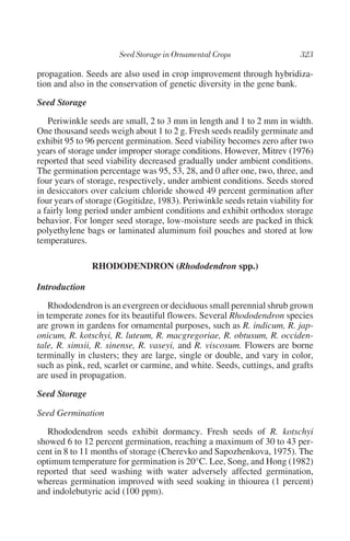 propagation. Seeds are also used in crop improvement through hybridiza-
tion and also in the conservation of genetic diversity in the gene bank.

Seed Storage
   Periwinkle seeds are small, 2 to 3 mm in length and 1 to 2 mm in width.
One thousand seeds weigh about 1 to 2 g. Fresh seeds readily germinate and
exhibit 95 to 96 percent germination. Seed viability becomes zero after two
years of storage under improper storage conditions. However, Mitrev (1976)
reported that seed viability decreased gradually under ambient conditions.
The germination percentage was 95, 53, 28, and 0 after one, two, three, and
four years of storage, respectively, under ambient conditions. Seeds stored
in desiccators over calcium chloride showed 49 percent germination after
four years of storage (Gogitidze, 1983). Periwinkle seeds retain viability for
a fairly long period under ambient conditions and exhibit orthodox storage
behavior. For longer seed storage, low-moisture seeds are packed in thick
polyethylene bags or laminated aluminum foil pouches and stored at low
temperatures.

               RHODODENDRON (Rhododendron spp.)

Introduction
    Rhododendron is an evergreen or deciduous small perennial shrub grown
in temperate zones for its beautiful flowers. Several Rhododendron species
are grown in gardens for ornamental purposes, such as R. indicum, R. jap-
onicum, R. kotschyi, R. luteum, R. macgregoriae, R. obtusum, R. occiden-
tale, R. simsii, R. sinense, R. vaseyi, and R. viscosum. Flowers are borne
terminally in clusters; they are large, single or double, and vary in color,
such as pink, red, scarlet or carmine, and white. Seeds, cuttings, and grafts
are used in propagation.

Seed Storage

Seed Germination
   Rhododendron seeds exhibit dormancy. Fresh seeds of R. kotschyi
showed 6 to 12 percent germination, reaching a maximum of 30 to 43 per-
cent in 8 to 11 months of storage (Cherevko and Sapozhenkova, 1975). The
optimum temperature for germination is 20°C. Lee, Song, and Hong (1982)
reported that seed washing with water adversely affected germination,
whereas germination improved with seed soaking in thiourea (1 percent)
and indolebutyric acid (100 ppm).
 