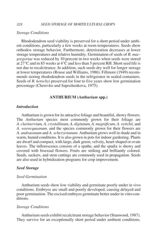 Storage Conditions

    Rhododendron seed viability is preserved for a short period under ambi-
ent conditions, particularly a few weeks at room temperatures. Seeds show
orthodox storage behavior. Furthermore, deterioration decreases at lower
storage temperatures and relative humidity. Germination of seeds of R. mac-
gregoriae was reduced by 10 percent in two weeks when seeds were stored
at 27°C and in 85 weeks at 4°C and less than 5 percent RH. Short seed life is
not due to recalcitrance. In addition, such seeds dry well for longer storage
at lower temperatures (Rouse and Williams, 1986). Fillmore (1949) recom-
mends storing rhododendron seeds in the refrigerator in sealed containers.
Seeds of R. kotschyi preserved for four to five years show low germination
percentage (Cherevko and Sapozhenkova, 1975).

                     ANTHURIUM (Anthurium spp.)

Introduction

   Anthurium is grown for its attractive foliage and beautiful, showy flowers.
The Anthurium species most commonly grown for their foliage are
A. clarinervium, A. crystallinum, A. digitatum, A. magnificum, A. veitchii, and
A. warocqueanum, and the species commonly grown for their flowers are
A. andraeanum and A. scherzerianum. Anthurium grows well in shade and in
warm, humid conditions. It is also grown in pots for indoor gardening. Plants
are dwarf and compact, with large, dark green, velvety, heart-shaped or ovate
leaves. The inflorescence consists of a spathe, and the spadix is showy and
covered with bisexual flowers. Fruits are striking and brilliantly colored.
Seeds, suckers, and stem cuttings are commonly used in propagation. Seeds
are also used in hybridization programs for crop improvement.

Seed Storage

Seed Germination

   Anthurium seeds show low viability and germinate poorly under in vivo
conditions. Embryos are small and poorly developed, causing delayed and
poor germination. The excised embryos germinate better under in vitro con-
ditions.

Storage Conditions

  Anthurium seeds exhibit recalcitrant storage behavior (Stanwood, 1987).
They survive for an exceptionally short period under ambient conditions.
 