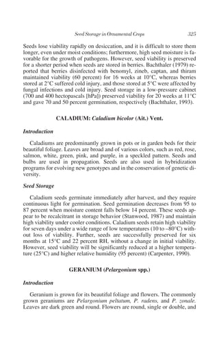Seeds lose viability rapidly on desiccation, and it is difficult to store them
longer, even under moist conditions; furthermore, high seed moisture is fa-
vorable for the growth of pathogens. However, seed viability is preserved
for a shorter period when seeds are stored in berries. Bachthaler (1979) re-
ported that berries disinfected with benomyl, zineb, captan, and thiram
maintained viability (60 percent) for 16 weeks at 10°C, whereas berries
stored at 2°C suffered cold injury, and those stored at 5°C were affected by
fungal infections and cold injury. Seed storage in a low-pressure cabinet
(700 and 400 hectopascals [hPa]) preserved viability for 20 weeks at 11°C
and gave 70 and 50 percent germination, respectively (Bachthaler, 1993).

               CALADIUM: Caladium bicolor (Ait.) Vent.

Introduction

   Caladiums are predominantly grown in pots or in garden beds for their
beautiful foliage. Leaves are broad and of various colors, such as red, rose,
salmon, white, green, pink, and purple, in a speckled pattern. Seeds and
bulbs are used in propagation. Seeds are also used in hybridization
programs for evolving new genotypes and in the conservation of genetic di-
versity.

Seed Storage

   Caladium seeds germinate immediately after harvest, and they require
continuous light for germination. Seed germination decreases from 95 to
87 percent when moisture content falls below 14 percent. These seeds ap-
pear to be recalcitrant in storage behavior (Stanwood, 1987) and maintain
high viability under cooler conditions. Caladium seeds retain high viability
for seven days under a wide range of low temperatures (10 to –80°C) with-
out loss of viability. Further, seeds are successfully preserved for six
months at 15°C and 22 percent RH, without a change in initial viability.
However, seed viability will be significantly reduced at a higher tempera-
ture (25°C) and higher relative humidity (95 percent) (Carpenter, 1990).

                    GERANIUM (Pelargonium spp.)

Introduction

   Geranium is grown for its beautiful foliage and flowers. The commonly
grown geraniums are Pelargonium peltatum, P. radens, and P. zonale.
Leaves are dark green and round. Flowers are round, single or double, and
 