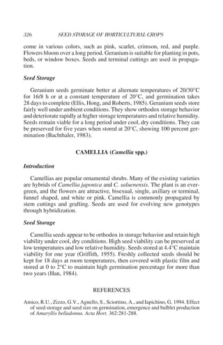 come in various colors, such as pink, scarlet, crimson, red, and purple.
Flowers bloom over a long period. Geranium is suitable for planting in pots,
beds, or window boxes. Seeds and terminal cuttings are used in propaga-
tion.

Seed Storage

   Geranium seeds germinate better at alternate temperatures of 20/30°C
for 16/8 h or at a constant temperature of 20°C, and germination takes
28 days to complete (Ellis, Hong, and Roberts, 1985). Geranium seeds store
fairly well under ambient conditions. They show orthodox storage behavior
and deteriorate rapidly at higher storage temperatures and relative humidity.
Seeds remain viable for a long period under cool, dry conditions. They can
be preserved for five years when stored at 20°C, showing 100 percent ger-
mination (Bachthaler, 1983).

                        CAMELLIA (Camellia spp.)

Introduction

   Camellias are popular ornamental shrubs. Many of the existing varieties
are hybrids of Camellia japonica and C. saluenensis. The plant is an ever-
green, and the flowers are attractive, bisexual, single, axillary or terminal,
funnel shaped, and white or pink. Camellia is commonly propagated by
stem cuttings and grafting. Seeds are used for evolving new genotypes
through hybridization.

Seed Storage

   Camellia seeds appear to be orthodox in storage behavior and retain high
viability under cool, dry conditions. High seed viability can be preserved at
low temperatures and low relative humidity. Seeds stored at 4.4°C maintain
viability for one year (Griffith, 1955). Freshly collected seeds should be
kept for 18 days at room temperatures, then covered with plastic film and
stored at 0 to 2°C to maintain high germination percentage for more than
two years (Han, 1984).

                                 REFERENCES
Amico, R.U., Zizzo, G.V., Agnello, S., Sciortino, A., and Iapichino, G. 1994. Effect
  of seed storage and seed size on germination, emergence and bulblet production
  of Amaryllis belladonna. Acta Hort. 362:281-288.
 