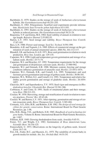Bachthaler, E. 1979. Studies on the storage of seeds of Anthurium scherzerianum
    hybrids. Die Gartenbauwissenschaft 44:251-255.
Bachthaler, E. 1983. Pelargoniums: Scarified seed experiments provide informa-
    tion. Skaritiziarte Saat Versuche geban Aufschlusse 83:1103.
Bachthaler, E. 1993. Studies on the storage of seeds of Anthurium scherzerianum
    hybrids at reduced pressure. Die Gartenbauwissenschaft 58:21-24.
Baigonina, V.P. and Zorina, M.S. 1984. Seed viability of annuals in relation to stor-
    age length. Refrative Zhurnal 2.55.882:55.
Barton, L.V. 1953. Seed storage and viability. Boyce Thompson Inst. Contrib.
    17:87-103.
Bass, L.N. 1980. Flower seed storage. Seed Sci. Technol. 8:591-599.
Benedetto, A.H. and Tognetti, J.A. 1985. Effects of commercial storage on the ger-
    mination of seeds of annual ornamental species. IDIA No. 441:112-117.
Blundell, J.B. and Jackson, G.A.D. 1971. Rose seed germination in relation to stock
    production. Rose Ann. London, pp. 129-135.
Carpenter, W.J. 1990. Light and temperature govern germination and storage of ca-
    ladium seeds. HortSci. 25:71-74.
Carpenter, W.J. and Boucher, J.F. 1992. Temperature requirements for the storage
    and germination of Delphinium cultorum seeds. HortSci. 27:989-992.
Carpenter, W.J. and Ostmark, E.R. 1988. Moisture content, freezing and storage
    conditions influence germination of amaryllis seed. HortSci. 23:1072-1074.
Carpenter, W.J., Ostmark, E.R., and Cornell, J.A. 1995. Temperature and seed
    moisture govern germination and storage of gerbera seeds. HortSci. 30:98-101.
Carpenter, W.J., Wilfret, G.J., and Cornell, J.A. 1991. Temperature and relative hu-
    midity govern germination and storage of gladiolus seeds. HortSci. 26:1054-
    1057.
Cherevko, M.V. and Sapozhenkova, T.V. 1975. Seed vigor and emergence in Rho-
    dodendron kotschyi. Ukrainskii Bot. Zhurnal 32:361-366.
Corbineau, F. and Come, D. 1991. Seeds of ornamental plants and their storage.
    Acta Hort. 298:313-321.
Crocker, W. 1930. Harvesting, storage and stratification of seeds in relation to nurs-
    ery practices. Florists’ Rev. 65:43-46.
Crocker, W. and Barton, L.V. 1931. After-ripening, germination and storage of cer-
    tain rosaceous seeds. Boyce Thompson Inst. Contrib. 3:385-404.
Cromarty, A.S., Ellis, R.H., and Roberts, E.H. 1982. The design of seed storage fa-
    cilities for genetic conservation. Rome: International Board for Plant Genetic
    Resources, pp. 1-96.
Ellis, R.H., Hong, T.D., and Roberts, E.H. 1985. Handbook of seed technology for
    gene banks, Volume II. Rome: International Board for Plant Genetic Resources,
    pp. 1-667.
Fillmore, R.H. 1949. Growing rhododendron from seeds. Arnoldia 9:45-51.
Foster, T.C. and Wright, C.J. 1983. Germination of Rosa dumetorum Laxa.
    Scientific Hort. 34:116-125.
Franceschetti, U. 1973. Observations on the longevity of gerbera seeds. Sementi
    Elette 19:7-10.
Frei, J.K., Fodor, R.C., and Haynick, J.L. 1975. The suitability of certain barks in
    growth media for orchids. Am. Soc. Orchids Bull. 44:51-54.
 