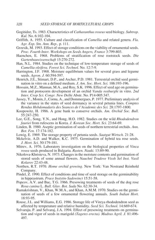 Gogitidze, Ts. 1983. Characteristics of Catharanthus roseus seed biology. Subtrop.
   Kul. No. 6:102-104.
Griffith, A. 1955. Culture and classification of Camellia and related genera. Fla.
   Agr. Exp. Stn. Ann. Rep., p. 111.
Grzesik, M. 1993. Effect of storage conditions on the viability of ornamental seeds.
   Proc. Fourth Inter. Workshops on Seeds Angers, France 3:799-803.
Haenchen, E. 1968. Problems of stratification of rose rootstock seeds. Die
   Gartenbauwissenschaft 15:270-272.
Han, N.L. 1984. Studies on the technique of low-temperature storage of seeds of
   Camellia oleifera. Forest Sci. Technol. No. 12:7-9.
Harrington, J.F. 1968. Moisture equilibrium values for several grass and legume
   seeds. Agron. J. 60:594-597.
Henrich, J.E., Stimart, D.P., and Ascher, P.D. 1981. Terrestrial orchid seed germi-
   nation in vitro on a defined medium. J. Am. Soc. Hort. Sci. 106:193-196.
Hossain, M.Z., Mannan, M.A., and Roy, S.K. 1996. Effect of seed age on germina-
   tion and protocorm development of an orchid Vanda roxburghi in vitro. 2nd
   Inter. Crop Sci. Congr. New Delhi Abstr. No. P14-005:347.
Jassey, Y., Monin, J., Cornu, A., and Dommergues, P. 1977. Preliminary analysis of
   the variance in the states of seed dormancy in several petunia lines. Comptes
   Rendus Hebdomadaris des Seances de l’Academic des Sci. 28:1797-1800.
Koopowitz, H. 1986. A gene bank to conserve orchids. Am. Orchid Soc. Bull.
   55:247-250.
Lee, G.E., Song, Y.N., and Hong, H.O. 1982. Studies on the wild Rhododendron
   fauriei from rufescens in Korea. J. Korean Soc. Hort. Sci. 23:64-69.
Linden, B. 1980. Aseptic germination of seeds of northern terrestrial orchids. Ann.
   Bot. Fen. 17:174-182.
Lowig, E. 1969. The storage property of petunia seeds. Saatgut Wirtsch. 21:28.
Mckelvie, A.D. and Walker, K.C. 1975. Germination of hybrid tea rose seeds.
   J. Hort. Sci. 50:179-181.
Mitrev, A. 1976. Laboratory investigation on the biological properties of Vinca
   rosea seeds produced in Bulgaria. Rasten. Nauki. 13:89-90.
Nikolova-Khristeva, N. 1973. Changes in the moisture contents and germination of
   stored seeds of some annual flowers. Nauchni Trudove Vissh Sel Inst. Vasil
   Kolarov 22:43-48.
Northen, R.T. 1970. Home orchid growing. New York: Van Nostrand Reinhold
   Company.
Pindel, Z. 1990. Effect of conditions and time of seed storage on the germinability
   in hippeastrum. Prace Instytin-Sadowinct 15:51-58.
Popcov, A.V. and Buc, T.G. 1966. Presowing treatments of seeds of the dog rose
   Rosa canina L. Bull. Glav. Bot. Sada No. 62:30-34.
Ramakrishnan, V., Khan, W.M.A., and Khan, A.M.M. 1970. Studies on the germi-
   nation of seeds of a few ornamental flowering annuals. South Indian Hort.
   18:93-95.
Rouse, J.L. and Williams, E.G. 1986. Storage life of Vireya rhododendron seed as
   affected by temperature and relative humidity. Seed Sci. Technol. 14:669-674.
Selvaraju, P. and Selvaraj, J.A. 1994. Effect of presowing treatments on germina-
   tion and vigor of seeds in marigold (Tagetes erecta). Madras Agril. J. 81:496-
   497.
 