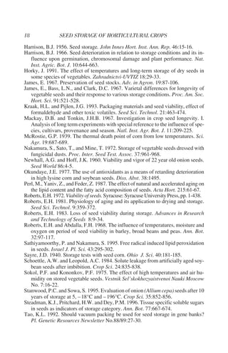 Harrison, B.J. 1956. Seed storage. John Innes Hort. Inst. Ann. Rep. 46:15-16.
Harrison, B.J. 1966. Seed deterioration in relation to storage conditions and its in-
   fluence upon germination, chromosomal damage and plant performance. Nat.
   Inst. Agric. Bot. J. 10:644-663.
Horky, J. 1991. The effect of temperatures and long-term storage of dry seeds in
   some species of vegetables. Zahradnictvi-UVTIZ 18:29-33.
James, E. 1967. Preservation of seed stocks. Adv. in Agron. 19:87-106.
James, E., Bass, L.N., and Clark, D.C. 1967. Varietal differences for longevity of
   vegetable seeds and their response to various storage conditions. Proc. Am. Soc.
   Hort. Sci. 91:521-528.
Kraak, H.L. and Pijlen, J.G. 1993. Packaging materials and seed viability, effect of
   formaldehyde and other toxic volatiles. Seed Sci. Technol. 21:463-474.
Mackay, D.B. and Tonkin, J.H.B. 1967. Investigation in crop seed longevity. I.
   Analysis of long term experiments with special reference to the influence of spe-
   cies, cultivars, provenance and season. Natl. Inst. Agr. Bot. J. 11:209-225.
McRostie, G.P. 1939. The thermal death point of corn from low temperatures. Sci.
   Agr. 19:687-689.
Nakamura, S., Sato, T., and Mine, T. 1972. Storage of vegetable seeds dressed with
   fungicidal dusts. Proc. Inter. Seed Test. Assoc. 37:961-968.
Newhall, A.G. and Hoff, J.K. 1960. Viability and vigor of 22 year old onion seeds.
   Seed World 86:4-5.
Okundaye, J.E. 1977. The use of antioxidants as a means of retarding deterioration
   in high lysine corn and soybean seeds. Diss. Abst. 38:1495.
Perl, M., Yaniv, Z., and Feder, Z. 1987. The effect of natural and accelerated aging on
   the lipid content and the fatty acid composition of seeds. Acta Hort. 215:61-67.
Roberts, E.H. 1972. Viability of seeds. Syracuse: Syracuse University Press, pp. 1-438.
Roberts, E.H. 1981. Physiology of aging and its application to drying and storage.
   Seed Sci. Technol. 9:359-372.
Roberts, E.H. 1983. Loss of seed viability during storage. Advances in Research
   and Technology of Seeds 8:9-34.
Roberts, E.H. and Abdalla, F.H. 1968. The influence of temperatures, moisture and
   oxygen on period of seed viability in barley, broad beans and peas. Ann. Bot.
   32:97-117.
Sathiyamoorthy, P. and Nakamura, S. 1995. Free radical induced lipid peroxidation
   in seeds. Israel J. Pl. Sci. 43:295-302.
Sayre, J.D. 1940. Storage tests with seed corn. Ohio J. Sci. 40:181-185.
Schoettle, A.W. and Leopold, A.C. 1984. Solute leakage from artificially aged soy-
   bean seeds after imbibition. Crop Sci. 24:835-838.
Sokol, P.F. and Kononkov, P.F. 1975. The effect of high temperatures and air hu-
   midity on stored vegetable seeds. Vestnik Sel’skokhozyaistvenoi Nauki Moscow
   No. 7:16-22.
Stanwood, P.C. and Sowa, S. 1995. Evaluation of onion (Allium cepa) seeds after 10
   years of storage at 5, – 18°C and – 196°C. Crop Sci. 35:852-856.
Steadman, K.J., Pritchard, H.W. and Dey, P.M. 1996. Tissue specific soluble sugars
   in seeds as indicators of storage category. Ann. Bot. 77:667-674.
Tao, K.L. 1992. Should vacuum packing be used for seed storage in gene banks?
   Pl. Genetic Resources Newsletter No.88/89:27-30.
 