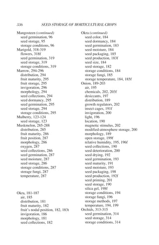 Mangosteen (continued)                Okra (continued)
 seed germination, 96                   seed color, 184
 seed storage, 95                       seed dormancy, 184
 storage conditions, 96                 seed germination, 183
Marigold, 318-319                       seed moisture, 184
 flowers, 318f                          seed packaging, 185
 seed germination, 319                  seed production, 183f
 seed storage, 319                      seed size, 184
 storage conditions, 319                seed storage, 182
Marrow, 294-296                         storage conditions, 184
 distribution, 294                      storage fungi, 185
 fruit maturity, 295                    storage temperature, 184, 185f
 fruit storage, 295                   Onion, 189-203
 invigoration, 296                      air, 195
 morphology, 294                        chemicals, 202, 203f
 seed collections, 294                  desiccants, 197
 seed dormancy, 295                     distribution, 189
 seed germination, 295                  growth regulators, 202
 seed storage, 294                      insect cages, 191f
 storage conditions, 295                invigoration, 200
Mulberry, 123-124                       light, 196
 seed storage, 123                      location, 190
Muskmelon, 285-288                      magnetic stimulus, 202
 distribution, 285                      modified-atmosphere storage, 200
 fruit maturity, 286                    morphology, 189
 fruit position, 287                    open storage, 199f
 morphology, 286                        relative humidity, 195, 196f
 oxygen, 287                            seed collections, 190
 seed collections, 286                  seed deterioration, 200
 seed germination, 287                  seed drying, 192
 seed moisture, 287                     seed germination, 193
 seed storage, 286                      seed maturity, 191
 storage conditions, 287                seed moisture, 193
 storage fungi, 287                     seed packaging, 198
 temperature, 287                       seed production, 192f
                                        seed priming, 201
                                        seed storage, 190
                                        silica gel, 198f
Okra, 181-187                           storage conditions, 194
  air, 185                              storage fungi, 196
  distribution, 181                     storage methods, 197
  fruit maturity, 182                   temperature, 194, 199
  fruit’s nodal position, 182, 183t   Orchids, 313-315
  invigoration, 186                     seed germination, 314
  morphology, 181                       seed storage, 314
  seed collections, 182                 storage conditions, 314
 