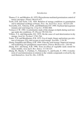 Thanos, C.A. and Mitrakos, K. 1979. Phytochrome mediated germination control of
   maize caryopses. Planta 146:415-417.
Toole, E.H. and Toole, V.K. 1954. Relation of storage conditions to germination
   and to abnormal seedlings of beans. Proc. Int. Seed Test. Assoc. 18:123-129.
Trawartha, S.E., Tekrony, D.M., and Hildebrand, D.F. 1995. Soybean lipoxygenase
   mutants and seed longevity. Crop Sci. 35:862-868.
Vertucci, C.W. 1992. A calorimetric study of the changes in lipids during seed stor-
   age under dry conditions. Pl. Physiol. 99:310-316.
Villiers, T.A. and Edgcumbe, D.J. 1975. On the cause of seed deterioration in dry
   storage. Seed Sci. Technol. 3:761-764.
Yadav, T.D. and Mookherjee, P.B. 1975. Use of single, binary and tertiary gas mix-
   ture of nitrogen, CO2 and oxygen in seed storage. Seed Res. 3:34-38.
Zhang, GungHua and Zhang, G.H. 1994. Ultra dry seed storage: Improved strategy
   and technology for germplasm conservation. Chinese Biodiversity 2:61-65.
Zhang, H.Y. and Kong, X.H. 1996. Tests on effect of vegetable seeds stored for
   many months. Acta Agril. Bor. Sinica. 11:118-123.
Zhang, M., Maeda, Y., Furihata, Y., Nakamaru, Y., and Esashi, Y. 1994. A mecha-
   nism of seed deterioration in relation to the volatile compounds evolved by dry
   seed themselves. Seed Sci. Res. 4:49-56.
 