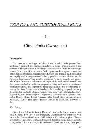 TROPICAL AND SUBTROPICAL FRUITS

                                    –2–

                Citrus Fruits (Citrus spp.)

Introduction

   The major cultivated types of citrus fruits included in the genus Citrus
are broadly grouped into oranges, mandarin, lemons, limes, grapefruit, and
pummelo. The genus is cultivated for sweet and acidic fruits. Sweet orange,
mandarin, and grapefruit are eaten fresh or processed for squash (sweetened
citrus fruit juice) and juice preparation. Lemon and lime are acidic in nature
and largely used in preparation of culinary products, such as pickles, and for
flavoring food items. They are also processed for juice, squash, and lemon-
ade. Citrus fruits are a rich source of sugar, citric acid, and vitamin C, and
they possess valuable medicinal properties, being used in the prevention of
colds and malaria, and to promote blood coagulation. The wide genetic di-
versity for citrus fruits exists in Southeast Asia, and they are predominantly
distributed in the Indo-Chinese region. They grow well in tropical and sub-
tropical regions. Some major citrus growing countries are Argentina, Aus-
tralia, Brazil, China, Egypt, Greece, India, Israel, Italy, Japan, Mexico,
Morocco, South Africa, Spain, Turkey, the United States, and the West In-
dies.

Morphology

    Citrus fruits belong to family Rutaceae, subfamily Aurantioideae, and
tribe Citreae. The tree is an evergreen, dicotyledonous perennial with
spines. Leaves are simple ovate with wings at the petiole region. Flowers
are single or in clusters, white, and fragrant. Fruit is a hesperidium, carpels,
or segments filled with juicy arils and seeds. Seeds are white, show poly-
 