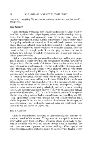 embryony, excepting Citrus grandis, and vary in size and number in differ-
ent species.

Seed Storage

   Citrus plants are propagated both sexually and asexually. Seeds of differ-
ent Citrus species exhibit polyembryony, where nucellar seedlings are vig-
orous, true to type, and commonly used for raising citrus plants. In
vegetative propagation, a large number of rootstocks is used to impart better
fruit quality and resistance to various biotic and abiotic stresses in scionic
plants. These are selected based on better compatibility with scion, hardy
nature, and tolerance to saline conditions or soilborne diseases. They are
raised exclusively through seeds. Seeds also play an important role in
evolving new cultivars through hybridization, and in long-term conserva-
tion of genetic diversity.
   High seed viability can be preserved for a shorter period for plant propa-
gation, and for a longer period for the conservation of genetic diversity in
the gene bank. Earlier, seeds of different Citrus species showed various
storage behaviors, recalcitrance to orthodox under different storage condi-
tions. However, King and Roberts (1979) grouped them as recalcitrant,
wherein drying and freezing kill seeds. Drying of citrus seeds caused con-
siderable delay in radicle emergence, thereby requiring a longer period for
full seedling emergence. Further, rapid seed drying caused desiccation in-
jury at higher temperatures (King and Roberts, 1980). Earlier seeds were
germinated for a short period, and delayed seedling emergence due to seed
drying was mistaken for loss of viability. In many Citrus species, seed ger-
mination is slow and erratic, owing to both physical and chemical inhibiting
factors, and the undifferentiated embryo is likely to be a cause for delayed
germination (Monselise, 1962). It is still unclear in certain Citrus species
whether they belong to the orthodox or recalcitrant category. Hong and Ellis
(1995) opined that interspecific variation for seed storage behavior exists
within the genus Citrus, and the prevalence of an intermediate category of
storage behavior is not ruled out between orthodox and recalcitrant types,
similar to one that occurs in Coffea spp.

Seed Collections

    Citrus is predominantly cultivated in subtropical regions, between 40°
north and south of the equator. Young trees are susceptible to frost and
grow well in sandy loam soil. Plants are raised almost exclusively by bud-
ding on desirable rootstocks and seldom through nucellar seedlings. The
latter ones are more vigorous than sexual seedlings. Citrus species are
cross-pollinated, and pollination is mainly by insects. Fruits develop slowly
 