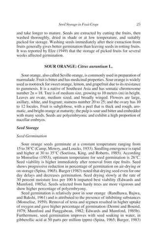 and take longer to mature. Seeds are extracted by cutting the fruits, then
washed thoroughly, dried in shade or at low temperature, and suitably
packed for storage. Washing seeds immediately after their extraction from
fruits generally gives better germination than leaving seeds in rotting fruits.
It was reported by Elze (1949) that the storage of picked fruits for several
weeks affected germination.

                 SOUR ORANGE: Citrus aurantium L.

   Sour orange, also called Seville orange, is commonly used in preparation of
marmalade. Fruit is bitter and has medicinal properties. Sour orange is widely
used as rootstock for sweet orange, lemon, and grapefruit due to its resistance
to gummosis. It is a native of Southeast Asia and has somatic chromosome
number 2n = 18. Tree is of medium size, growing to 10 meters (m) in height.
Leaves are ovate, medium sized, and broadly winged. Flowers are large,
axillary, white, and fragrant; stamens number 20 to 25; and the ovary has 10
to 12 locules. Fruit is subglobose, with a peel that is thick and rough, aro-
matic, and bright orange at maturity; the pulp is sour and bitter and embedded
with many seeds. Seeds are polyembryonic and exhibit a high proportion of
nucellar embryos.
Seed Storage
Seed Germination
   Sour orange seeds germinate at a constant temperature ranging from
15 to 38°C (Camp, Mowry, and Loucks, 1933). Seedling emergence is rapid
and higher at 30 to 35°C (Soetisna, King, and Roberts, 1985). According
to Monselise (1953), optimum temperature for seed germination is 26°C.
Seed viability is higher immediately after removal from ripe fruits. Seed
shows progressive reduction in percentage of germination on air-drying or
on storage (Spina, 1965). Burger (1983) noted that drying seed even for one
day delays and decreases germination. Seed drying slowly at the rate of
30 percent moisture loss per 100 h imparted best viability (Edwards and
Mumford, 1985a). Seeds selected from hardy trees are more vigorous and
show higher percentage of polyembryony.
   Seed germination is relatively poor in sour orange (Randhawa, Bajwa,
and Bakshi, 1961) and is attributed to the presence of inhibiting substances
(Monselise, 1959). Removal of testa and tegmen resulted in higher uptake
of oxygen and gave higher percentage of germination (Demni and Bouzid,
1979; Mumford and Panggabean, 1982; Edwards and Mumford, 1985b).
Furthermore, seed germination improves with seed soaking in water, in
gibberellic acid at 50 parts per million (ppm) (Spina, 1965; Burger, 1983)
 