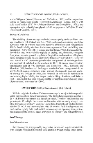 and at 200 ppm (Yousif, Hassan, and Al-Sadoon, 1989), and in magnesium
sulfate or magnesium citrate (1 percent) (Attalla and Haggag, 1987); with
cold stratification (5°C for 45 days) (Rawash and Mougheith, 1978); and
upon priming in polyethylene glycol (– 0.90 megapascals [MPa] for 30 min)
(Russo and Uggenti, 1994).
Storage Conditions
   The viability of sour orange seeds decreases rapidly under ambient stor-
age conditions (El-Wakeel and Ali, 1967), with seeds remaining viable for
120 days with or without seed coat removal (Mumford and Panggabean,
1982). Seed viability declines further on exposure of fruit to chilling tem-
peratures (– 7.8°C for 12 h) (Horanic and Gardener, 1959). It was earlier be-
lieved that seed loses viability rapidly on drying, and, therefore, storage in
fruit juice, phenols, growth regulators, fungicides, and solutions of high os-
motic potential would be also ineffective for preserving viability. However,
seed stored at 4°C prevented germination and growth of microorganisms,
and survival of imbibed seeds was best in 10 – 2 M (molar concentration)
indoleacetic acid at 4°C (Edwards and Mumford, 1983). Edwards and
Mumford (1985b) observed the longest survival of sour orange seeds in air
at 4°C. Seed requires relatively small amount of oxygen to maintain viabil-
ity during dry storage of seeds, and removal of moisture is beneficial in
maintaining high viability for longer periods. King, Soetisna, and Roberts
(1981) concluded that seed remains viable for eight months when dry seeds
(5 percent mc) are stored at – 20°C.

            SWEET ORANGE: Citrus sinensis (L.) Osbeck

   With its origin in Southern China sweet orange is a major fruit crop culti-
vated extensively in the citrus industry. The diploid chromosome number is
2n = 18. Fruit is eaten fresh as a dessert or snack. Tree is of medium size and
grows up to 12 m high. Leaves are medium size with narrowly winged peti-
oles. Flowers are axillary, single or in clusters, fragrant and white; stamens
number 20 to 25; and the ovary has 10 to 14 locules. Fruit is subglobose and
oval, with a tightly held peel, which turns orange on ripening, though it re-
mains green in the tropics. Seeds are white, nil to many, and polyembryonic.

Seed Storage

Seed Germination
   Sweet orange is propagated by vegetative means and requires rootstocks
with straight roots and shoots for ideal grafting. Sweet orange seeds germi-
 