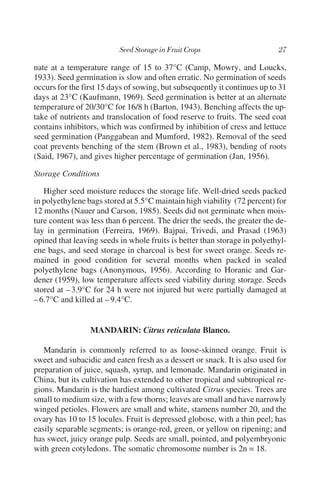 nate at a temperature range of 15 to 37°C (Camp, Mowry, and Loucks,
1933). Seed germination is slow and often erratic. No germination of seeds
occurs for the first 15 days of sowing, but subsequently it continues up to 31
days at 23°C (Kaufmann, 1969). Seed germination is better at an alternate
temperature of 20/30°C for 16/8 h (Barton, 1943). Benching affects the up-
take of nutrients and translocation of food reserve to fruits. The seed coat
contains inhibitors, which was confirmed by inhibition of cress and lettuce
seed germination (Panggabean and Mumford, 1982). Removal of the seed
coat prevents benching of the stem (Brown et al., 1983), bending of roots
(Said, 1967), and gives higher percentage of germination (Jan, 1956).

Storage Conditions

   Higher seed moisture reduces the storage life. Well-dried seeds packed
in polyethylene bags stored at 5.5°C maintain high viability (72 percent) for
12 months (Nauer and Carson, 1985). Seeds did not germinate when mois-
ture content was less than 6 percent. The drier the seeds, the greater the de-
lay in germination (Ferreira, 1969). Bajpai, Trivedi, and Prasad (1963)
opined that leaving seeds in whole fruits is better than storage in polyethyl-
ene bags, and seed storage in charcoal is best for sweet orange. Seeds re-
mained in good condition for several months when packed in sealed
polyethylene bags (Anonymous, 1956). According to Horanic and Gar-
dener (1959), low temperature affects seed viability during storage. Seeds
stored at – 3.9°C for 24 h were not injured but were partially damaged at
– 6.7°C and killed at – 9.4°C.


                 MANDARIN: Citrus reticulata Blanco.

   Mandarin is commonly referred to as loose-skinned orange. Fruit is
sweet and subacidic and eaten fresh as a dessert or snack. It is also used for
preparation of juice, squash, syrup, and lemonade. Mandarin originated in
China, but its cultivation has extended to other tropical and subtropical re-
gions. Mandarin is the hardiest among cultivated Citrus species. Trees are
small to medium size, with a few thorns; leaves are small and have narrowly
winged petioles. Flowers are small and white, stamens number 20, and the
ovary has 10 to 15 locules. Fruit is depressed globose, with a thin peel; has
easily separable segments; is orange-red, green, or yellow on ripening; and
has sweet, juicy orange pulp. Seeds are small, pointed, and polyembryonic
with green cotyledons. The somatic chromosome number is 2n = 18.
 