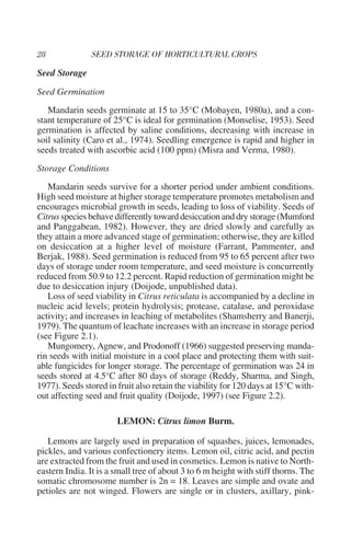 Seed Storage

Seed Germination
   Mandarin seeds germinate at 15 to 35°C (Mobayen, 1980a), and a con-
stant temperature of 25°C is ideal for germination (Monselise, 1953). Seed
germination is affected by saline conditions, decreasing with increase in
soil salinity (Caro et al., 1974). Seedling emergence is rapid and higher in
seeds treated with ascorbic acid (100 ppm) (Misra and Verma, 1980).
Storage Conditions
   Mandarin seeds survive for a shorter period under ambient conditions.
High seed moisture at higher storage temperature promotes metabolism and
encourages microbial growth in seeds, leading to loss of viability. Seeds of
Citrus species behave differently toward desiccation and dry storage (Mumford
and Panggabean, 1982). However, they are dried slowly and carefully as
they attain a more advanced stage of germination; otherwise, they are killed
on desiccation at a higher level of moisture (Farrant, Pammenter, and
Berjak, 1988). Seed germination is reduced from 95 to 65 percent after two
days of storage under room temperature, and seed moisture is concurrently
reduced from 50.9 to 12.2 percent. Rapid reduction of germination might be
due to desiccation injury (Doijode, unpublished data).
   Loss of seed viability in Citrus reticulata is accompanied by a decline in
nucleic acid levels; protein hydrolysis; protease, catalase, and peroxidase
activity; and increases in leaching of metabolites (Shamsherry and Banerji,
1979). The quantum of leachate increases with an increase in storage period
(see Figure 2.1).
   Mungomery, Agnew, and Prodonoff (1966) suggested preserving manda-
rin seeds with initial moisture in a cool place and protecting them with suit-
able fungicides for longer storage. The percentage of germination was 24 in
seeds stored at 4.5°C after 80 days of storage (Reddy, Sharma, and Singh,
1977). Seeds stored in fruit also retain the viability for 120 days at 15°C with-
out affecting seed and fruit quality (Doijode, 1997) (see Figure 2.2).

                       LEMON: Citrus limon Burm.

   Lemons are largely used in preparation of squashes, juices, lemonades,
pickles, and various confectionery items. Lemon oil, citric acid, and pectin
are extracted from the fruit and used in cosmetics. Lemon is native to North-
eastern India. It is a small tree of about 3 to 6 m height with stiff thorns. The
somatic chromosome number is 2n = 18. Leaves are simple and ovate and
petioles are not winged. Flowers are single or in clusters, axillary, pink-
 