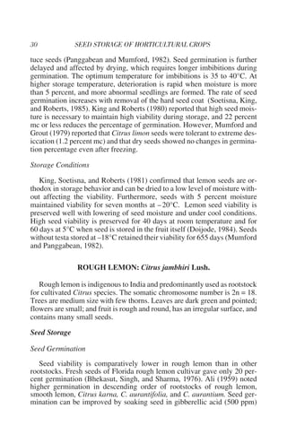 tuce seeds (Panggabean and Mumford, 1982). Seed germination is further
delayed and affected by drying, which requires longer imbibitions during
germination. The optimum temperature for imbibitions is 35 to 40°C. At
higher storage temperature, deterioration is rapid when moisture is more
than 5 percent, and more abnormal seedlings are formed. The rate of seed
germination increases with removal of the hard seed coat (Soetisna, King,
and Roberts, 1985). King and Roberts (1980) reported that high seed mois-
ture is necessary to maintain high viability during storage, and 22 percent
mc or less reduces the percentage of germination. However, Mumford and
Grout (1979) reported that Citrus limon seeds were tolerant to extreme des-
iccation (1.2 percent mc) and that dry seeds showed no changes in germina-
tion percentage even after freezing.

Storage Conditions

   King, Soetisna, and Roberts (1981) confirmed that lemon seeds are or-
thodox in storage behavior and can be dried to a low level of moisture with-
out affecting the viability. Furthermore, seeds with 5 percent moisture
maintained viability for seven months at – 20°C. Lemon seed viability is
preserved well with lowering of seed moisture and under cool conditions.
High seed viability is preserved for 40 days at room temperature and for
60 days at 5°C when seed is stored in the fruit itself (Doijode, 1984). Seeds
without testa stored at –18°C retained their viability for 655 days (Mumford
and Panggabean, 1982).

                ROUGH LEMON: Citrus jambhiri Lush.

   Rough lemon is indigenous to India and predominantly used as rootstock
for cultivated Citrus species. The somatic chromosome number is 2n = 18.
Trees are medium size with few thorns. Leaves are dark green and pointed;
flowers are small; and fruit is rough and round, has an irregular surface, and
contains many small seeds.

Seed Storage

Seed Germination
   Seed viability is comparatively lower in rough lemon than in other
rootstocks. Fresh seeds of Florida rough lemon cultivar gave only 20 per-
cent germination (Bhekasut, Singh, and Sharma, 1976). Ali (1959) noted
higher germination in descending order of rootstocks of rough lemon,
smooth lemon, Citrus karna, C. aurantifolia, and C. aurantium. Seed ger-
mination can be improved by soaking seed in gibberellic acid (500 ppm)
 