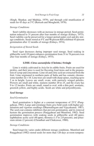 (Singh, Shankar, and Makhija, 1979), and through cold stratification of
seeds for 45 days at 5°C (Rawash and Mougheith, 1978).
Storage Conditions
   Seed viability decreases with an increase in storage period. Seed germi-
nation reduced to 31 percent after four months of storage (Eshuys, 1975).
Seed viability can be preserved for a longer period under cool and dry stor-
age conditions. Seeds stored at 4°C and 96 percent RH exhibited 45 percent
germination after 12 months of storage (Eshuys, 1974).
Invigoration of Stored Seeds
   Seed vigor decreases during improper seed storage. Seed soaking in
gibberellic acid (10 ppm) enhances germination from 31 to 76 percent even
after four months of storage (Eshuys, 1975).

             LIME: Citrus aurantifolia (Christm.) Swingle
   Lime is widely cultivated in Asia for its edible fruits. Fruits are used for
pickles, and their juice is used for flavoring food items and in the prepara-
tion of syrup and concentrate. Lime oil and citric acid are extracted from the
fruit. Lime originated in northern parts of India and has somatic chromo-
some number 2n = 18. Lime trees are small with sharp spines, reaching up to
5 m in height. Leaves are small, ovate, with narrowly winged petioles.
Flowers are small and white, stamens number 20 to 25, and the ovary has
9 to 12 locules. Fruits are small, round to oval, with a thin peel, aromatic,
greenish yellow, and highly acidic. Seeds are white and polyembryonic.
Seed Storage
Seed Germination
   Seed germination is higher at a constant temperature of 25°C (Pang-
gabean, 1981). Large and extralarge fruits give bold seeds with higher ger-
mination and vigorous seedlings (Dharmalingam and Vijayakumar, 1987).
The seed coat contains inhibitors that prevent germination, and its removal
hastens the germination process (Panggabean and Mumford, 1982). Seed
germination improves with soaking seeds in gibberellic acid (40 ppm),
naphthalene acetic acid (40 ppm), thiourea (1.5 to 2.0 percent), and potas-
sium nitrate (2 percent) (Choudhari and Chakrawar, 1980).
Storage Conditions
  Seed longevity varies under different storage conditions. Mumford and
Panggabean (1982) stored seeds for more than 120 days at room tempera-
 