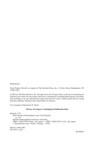 Published by

Food Products Press®, an imprint of The Haworth Press, Inc., 10 Alice Street, Binghamton, NY
13904-1580.

© 2001 by The Haworth Press, Inc. All rights reserved. No part of this work may be reproduced or
utilized in any form or by any means, electronic or mechanical, including photocopying, microfilm,
and recording, or by any information storage and retrieval system, without permission in writing
from the publisher. Printed in the United States of America.

Cover design by Marylouise E. Doyle.

                     Library of Congress Cataloging-in-Publication Data

Doijode, S. D.
   Seed storage of horticultural crops / S.D. Doijode.
       p. cm.
   Includes bibliographical references and index.
   ISBN 1-56022-883-0 (hard : alk. paper) — ISBN 1-56022-901-2 (soft : alk. paper).
   1. Horticultural crops—Seeds—Storage. I. Title.

SB118.4 .D65 2001
635'.0421—dc21
                                                                                       00-020623
 