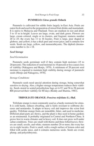 PUMMELO: Citrus grandis Osbeck

    Pummelo is cultivated for edible fruits largely in East Asia. Fruits are
eaten fresh and used in the preparation of mixed fruit drinks and marmalade.
It is native to Malaysia and Thailand. Trees are medium in size and about
5 to 15 m in height. Leaves are large, ovate, and dark green. Flowers are
large, cream colored, single or in clusters, and fragrant; stamens number
20 to 25; the ovary has 11 to 16 locules. Fruit is large, pear shaped or
globose, and yellow; it has a thick peel and sweet juice; and it contains few
seeds. Seeds are large, yellow, and monoembryonic. The diploid chromo-
some number is 2n = 18.
Seed Storage

Seed Germination
   Pummelo seeds germinate well if they contain high moisture (15 to
20 percent). The reduction of seed moisture to 10 percent or less causes loss
of viability (Nakagawa and Honjo, 1979). A minimum of 20 percent seed
moisture is required to maintain high viability during storage of pummelo
seeds (Honjo and Nakagawa, 1978).
Storage Conditions
   Pummelo seeds need special attention during storage, being somewhat
sensitive to drying. Also, a higher storage temperature reduces their viabil-
ity. Seeds stored in sealed polyethylene bags at 4.4°C and 56 to 58 percent
RH preserved their viability for 80 days (Reddy and Sharma, 1983).

        TRIFOLIATE ORANGE: Poncirus trifoliata (L.) Raf.

    Trifoliate orange is most commonly used as a hardy rootstock for citrus.
It is cold hardy, induces dwarfing, and is fairly resistant to soilborne dis-
eases and nematodes. It adapts to heavy soil and improves the scion fruit
quality. Trifoliate orange fruits are nonedible, bitter, and used in medicine.
Different plant parts are showy, and the plant is thus used in home gardens
as an ornamental. It probably originated in Central and Northern China. It
grows best in warm climates and in heavy soil. It does not grow well under
saline conditions. Trees are small with thorns and three-lobed leaves; flow-
ers are small, sessile, and white; stamens number 20 or more; the ovary has
six to eight locules. Fruit is small, with a rough surface of lemon color and
filled with acidic juice, and it contains numerous seeds. Seeds are ovoid,
plump, and polyembryonic.
 
