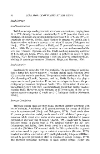 Seed Storage
Seed Germination
   Trifoliate orange seeds germinate at various temperatures, ranging from
12 to 35°C. Seed germination is reduced by 20 to 25 percent at lower tem-
peratures. Minimum and optimum temperatures are 6 to 10°C and 30°C, re-
spectively (Mobayen, 1980a). Seed viability is affected by drying, and it
decreases when moisture is reduced to less than 20 percent (Nakagawa and
Honjo, 1979), 22 percent (Ferreira, 1969), and 27 percent (Montenegro and
Salibe, 1960). The percentage of germination increases with removal of the
seed coat (Okazaki, Ogawara, and Ino, 1964), washing in running water for
24 h (Singh and Soule, 1963), and soaking in gibberellic acid (10 ppm)
(Eshuys, 1975). Seedling emergence is slow and delayed in fresh seeds, ex-
hibiting 24 percent germination (Bhekasut, Singh, and Sharma, 1976).
Seed Maturity
   Seed maturity coincides with fruit maturity. The percentage of germina-
tion is rather low before maturity. Trifoliate orange seeds collected 90 to
105 days after anthesis germinate. The germination is maximum at 135 days
after flowering (Okazaki, Ogawara, and Ino, 1964). Embryo size plays a
major role in seed germination. Reduction in embryo size lowers the per-
centage of germination (Singh and Soule, 1963). Germination of seeds ex-
tracted from yellow ripe fruits is comparatively lower than that for seeds of
overripe fruits. However, seeds extracted at different stages of fruit devel-
opment require storage for 12 weeks at 4.5°C for higher viability (Mobayen,
1980b).
Storage Conditions
   Trifoliate orange seeds are short-lived, and their viability decreases with
loss of moisture. A minimum of 25 percent moisture for storage of trifoliate
seeds is recommended (Honjo and Nakagawa, 1978). Fresh seeds show
80 percent germination, and dry seeds stored at 4°C exhibited 3 percent ger-
mination, while moist seeds under similar conditions exhibited 50 percent
germination after one year of storage (Chapot, 1955). Seeds with 27 percent
moisture stored in plastic bags at 8°C retained viability for 224 days
(Montenegro and Salibe, 1960). Seeds stored in a mixture of wet sand and
vermiculite (50:50) at 5°C remained viable for 240 days but failed to germi-
nate when stored in paper bags at ambient temperatures (Ferreira, 1970).
Seeds stored at low temperature (4°C) and high humidity (96 percent RH) ex-
hibited 32 percent germination after 12 months of storage (Eshuys, 1974).
The phenolic substances increased in seeds during storage (Reddy and
 