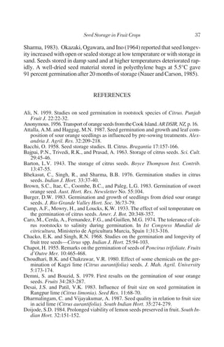 Sharma, 1983). Okazaki, Ogawara, and Ino (1964) reported that seed longev-
ity increased with open or sealed storage at low temperature or with storage in
sand. Seeds stored in damp sand and at higher temperatures deteriorated rap-
idly. A well-dried seed material stored in polyethylene bags at 5.5°C gave
91 percent germination after 20 months of storage (Nauer and Carson, 1985).


                                 REFERENCES

Ali, N. 1959. Studies on seed germination in rootstock species of Citrus. Punjab
   Fruit J. 22:22-32.
Anonymous. 1956. Transport of orange seeds from the Cook Island. AR DSIR, NZ, p. 16.
Attalla, A.M. and Haggag, M.N. 1987. Seed germination and growth and leaf com-
   position of sour orange seedlings as influenced by pre-sowing treatments. Alex-
   andria J. Agril. Res. 32:209-218.
Bacchi, O. 1958. Seed storage studies. II. Citrus. Bragantia 17:157-166.
Bajpai, P.N., Trivedi, R.K., and Prasad, A. 1963. Storage of citrus seeds. Sci. Cult.
   29:45-46.
Barton, L.V. 1943. The storage of citrus seeds. Boyce Thompson Inst. Contrib.
   13:47-55.
Bhekasut, C., Singh, R., and Sharma, B.B. 1976. Germination studies in citrus
   seeds. Indian J. Hort. 33:37-40.
Brown, S.C., Itae, C., Coombe, B.C., and Paleg, L.G. 1983. Germination of sweet
   orange seed. Aust. Hort. Res. Newsletter No. 55:104.
Burger, D.W. 1983. Germination and growth of seedlings from dried sour orange
   seeds. J. Rio Grande Valley Hort. Soc. 36:73-79.
Camp, A.F., Mowry, H., and Loucks, K.W. 1933. The effect of soil temperature on
   the germination of citrus seeds. Amer. J. Bot. 20:348-357.
Caro, M., Cerda, A., Fernandez, F.G., and Guillen, M.G. 1974. The tolerance of cit-
   rus rootstocks to salinity during germination. In Ist Congress Mundial de
   citricultura, Ministerio de Agricultura Murcia, Spain 1:313-316.
Chacko, E.K. and Singh, R.N. 1968. Studies on the germination and longevity of
   fruit tree seeds—Citrus spp. Indian J. Hort. 25:94-103.
Chapot, H. 1955. Remarks on the germination of seeds of Poncirus trifoliate. Fruits
   d’Outre Mer. 10:465-468.
Choudhari, B.K. and Chakrawar, V.R. 1980. Effect of some chemicals on the ger-
   mination of Kagzi lime (Citrus aurantifolia) seeds. J. Mah. Agril. University
   5:173-174.
Demni, S. and Bouzid, S. 1979. First results on the germination of sour orange
   seeds. Fruits 34:283-287.
Desai, J.S. and Patil, V.K. 1983. Influence of fruit size on seed germination in
   Rangpur lime (Citrus limonia). Seed Res. 11:68-70.
Dharmalingam, C. and Vijayakumar, A. 1987. Seed quality in relation to fruit size
   in acid lime (Citrus aurantifolia). South Indian Hort. 35:274-279.
Doijode, S.D. 1984. Prolonged viability of lemon seeds preserved in fruit. South In-
   dian Hort. 32:151-152.
 