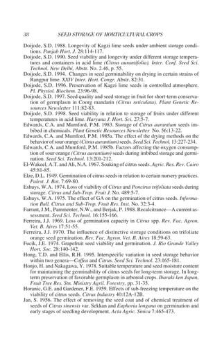 Doijode, S.D. 1988. Longevity of Kagzi lime seeds under ambient storage condi-
   tions. Punjab Hort. J. 28:114-117.
Doijode, S.D. 1990. Seed viability and longevity under different storage tempera-
   tures and containers in acid lime (Citrus aurantifolia). Inter. Conf. Seed Sci.
   Technol. New Delhi, Abstr. No. 2.46, p. 55.
Doijode, S.D. 1994. Changes in seed germinability on drying in certain strains of
   Rangpur lime. XXIV Inter. Hort. Congr. Abstr. 82:31.
Doijode, S.D. 1996. Preservation of Kagzi lime seeds in controlled atmosphere.
   Pl. Physiol. Biochem. 23:96-98.
Doijode, S.D. 1997. Seed quality and seed storage in fruit for short-term conserva-
   tion of germplasm in Coorg mandarin (Citrus reticulata). Plant Genetic Re-
   sources Newsletter 111:82-83.
Doijode, S.D. 1998. Seed viability in relation to storage of fruits under different
   temperatures in acid lime. Haryana J. Hort. Sci. 27:5-7.
Edwards, C.A. and Mumford, P.M. 1983. Storage of Citrus aurantium seeds im-
   bibed in chemicals. Plant Genetic Resources Newsletter No. 56:13-22.
Edwards, C.A. and Mumford, P.M. 1985a. The effect of the drying methods on the
   behavior of sour orange (Citrus aurantium) seeds. Seed Sci. Technol. 13:227-234.
Edwards, C.A. and Mumford, P.M. 1985b. Factors affecting the oxygen consump-
   tion of sour orange (Citrus aurantium) seeds during imbibed storage and germi-
   nation. Seed Sci. Technol. 13:201-212.
El-Wakeel, A.T. and Ali, N.A. 1967. Soaking of citrus seeds. Agric. Res. Rev. Cairo
   45:81-85.
Elze, D.L. 1949. Germination of citrus seeds in relation to certain nursery practices.
   Palest. J. Bot. 7:69-80.
Eshuys, W.A. 1974. Loss of viability of Citrus and Poncirus trifoliata seeds during
   storage. Citrus and Sub-Trop. Fruit J. No. 489:5-7.
Eshuys, W.A. 1975. The effect of GA on the germination of citrus seeds. Informa-
   tion Bull. Citrus and Sub-Trop. Fruit Res. Inst. No. 32:3-4.
Farrant, J.M., Pammenter, N.W., and Berjak, P. 1988. Recalcitrance—A current as-
   sessment. Seed Sci. Technol. 16:155-166.
Ferreira, J.J. 1969. Loss of germination capacity in Citrus spp. Rev. Fac. Agron.
   Vet. B. Aires 17:51-55.
Ferreira, J.J. 1970. The influence of distinctive storage conditions on trifoliate
   orange seed germination. Rev. Fac. Agron. Vet. B. Aires 18:59-63.
Fucik, J.E. 1974. Grapefruit seed viability and germination. J. Rio Grande Valley
   Hort. Soc. 28:140-142.
Hong, T.D. and Ellis, R.H. 1995. Interspecific variation in seed storage behavior
   within two genera—Coffea and Citrus. Seed Sci. Technol. 23:165-181.
Honjo, H. and Nakagawa, Y. 1978. Suitable temperature and seed moisture content
   for maintaining the germinability of citrus seeds for long-term storage. In long-
   term preservation of favorable germplasm in arboreal crops. Ibaraki ken Japan,
   Fruit Tree Res. Stn. Ministry Agril. Forestry, pp. 31-35.
Horanic, G.E. and Gardener, F.E. 1959. Effects of sub-freezing temperature on the
   viability of citrus seeds. Citrus Industry 40:12A-12B.
Jan, S. 1956. The effect of removing the seed coat and of chemical treatment of
   seeds of Citrus sinensis var. Sekkan and Euphoria longana on germination and
   early stages of seedling development. Acta Agric. Sinica 7:465-473.
 