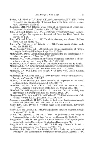 Kadam, A.S., Khedkar, D.H., Patel, V.K., and Anserwadekar, K.W. 1994. Studies
   on viability and germinability of Rangpur lime seeds during storage. J. Mah.
   Agril. Universities 19:130-131.
Kaufmann, M.R. 1969. Effect of water potential on germination of lettuce, sun-
   flower and citrus seeds. Canadian J. Bot. 47:1761-1764.
King, M.W. and Roberts, E.H. 1979. The storage of recalcitrant seeds—Achieve-
   ments and possible approaches. International Board for Plant Genetic Re-
   sources, pp. 1-96.
King, M.W. and Roberts, E.H. 1980. The desiccation response of seeds of Citrus
   limon. Ann. Bot. 45:489-492.
King, M.W., Soetisna, U., and Roberts, E.H. 1981. The dry storage of citrus seeds.
   Ann. Bot. 48:865-872.
Misra, R.S. and Verma, V.K. 1980. Studies on the seed germination of Kinnow
   orange in the Central Himalayas. Prog. Hort. 12:79-84.
Mobayen, R.G. 1980a. Germination and emergence of citrus and tomato seeds in re-
   lation to temperature. J. Hort. Sci. 55:291-297.
Mobayen, R.G. 1980b. Germination of trifoliate orange seed in relation to fruit de-
   velopment, storage, and drying. J. Hort. Sci. 55:285-289.
Monselise, S.P. 1953. Viability tests with citrus seeds. Palestine J. Bot. 8:152-157.
Monselise, S.P. 1959. Citrus germination and emergence as influenced by tempera-
   ture and seed treatments. Bull. Res. Coun. Israel Sect. D. 7D:29-34.
Monselise, S.P. 1962. Citrus seed biology. XVIth Inter. Hort. Congr. Brussels,
   pp. 559-565.
Montenegro, H.W.S. and Salibe, A.A. 1960. Storage of seeds of citrus rootstocks.
   Rev. Agric. Piracicaba 35:109-135.
Moreira, C.S. and Donadio, L.C. 1968. The effect of the position of the planted
   seeds on the type of seedling produced. Solo 30:69-70.
Mumford, P.M. and Grout, B.W.W. 1979. Desiccation and low-temperature
   (–196°C) tolerance of Citrus limon seeds. Seed Sci. Technol. 7:407-410.
Mumford, P.M. and Panggabean, G. 1982. A comparison of the effects of dry stor-
   age on seeds of Citrus species. Seed Sci. Technol. 10:257-266.
Mungomery, U.V., Agnew, G.W.J., and Prodonoff, E.T. 1966. Maintenance of cit-
   rus seed viability. Qd. J. Agric. Anim. Sci. 23:103-120.
Nakagawa, Y. and Honjo, H. 1979. Studies on the freezing hardiness and drought
   tolerance of citrus seeds. Bull. Fruit Tree Res. Stn. No. 6:27-35.
Nauer, E.M. 1981. Drying of rootstock seeds delay germination. Citrograph
   66:204-206.
Nauer, E.M. and Carson, T.L. 1985. Packaging citrus seeds for long term storage.
   Citrograph 70:229-230.
Okazaki, M., Ogawara, K. and Ino, Y. 1964. The germinability and storage of
   Poncirus trifoliata seeds. Sci. Rep. Fac. Agric. Okayama No. 24:29-36.
Panggabean, G. 1981. Dry storage of citrus seeds and factors affecting their germi-
   nation. MSc. thesis. University of Birmingham, Birmingham, AL.
Panggabean, G. and Mumford, P.M. 1982. The inhibitory effects of seed coats on
   citrus seed germination. Ann. Bogorienses 7:167-176.
Randhawa, S.S., Bajwa, B.S., and Bakshi, J.C. 1961. Studies on the behavior of
   seedlings of some common citrus rootstocks in nursery. Indian J. Hort.18:71-80.
 
