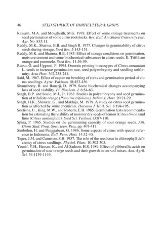 Rawash, M.A. and Mougheith, M.G. 1978. Effect of some storage treatments on
   seed germination of some citrus rootstocks. Res. Bull. Ain Shams University Fac.
   Agr. No. 835:11.
Reddy, M.K., Sharma, B.B. and Singh R. 1977. Changes in germinability of citrus
   seeds during storage. Seed Res. 5:145-151.
Reddy, M.K. and Sharma, B.B. 1983. Effect of storage conditions on germination,
   moisture content and some biochemical substances in citrus seeds. II. Trifoliate
   orange and pummelo. Seed Res. 11:56-59.
Russo, G. and Uggenti, P. 1994. Osmotic priming in ecotypes of Citrus aurantium
   L. seeds to increase germination rate, seed polyembryony and seedling unifor-
   mity. Acta Hort. 362:235-241.
Said, M. 1967. Effect of captan on benching of roots and germination period of cit-
   rus seedlings. Agric. Pakistan 18:453-456.
Shamsherry, R. and Banerji, D. 1979. Some biochemical changes accompanying
   loss of seed viability. Pl. Biochem. J. 6:54-63.
Singh, B.P. and Soule, M.J., Jr. 1963. Studies in polyembryony and seed germina-
   tion of trifoliate orange (Poncirus trifoliata). Indian J. Hort. 20:21-29.
Singh, H.K., Shankar, G., and Makhija, M. 1979. A study on citrus seed germina-
   tion as affected by some chemicals. Haryana J. Hort. Sci. 8:194-195.
Soetisna, U., King, M.W., and Roberts, E.H. 1985. Germination tests recommenda-
   tion for estimating the viability of moist or dry seeds of lemon (Citrus limon) and
   lime (Citrus aurantifolia). Seed Sci. Technol.13:87-110.
Spina, P. 1965. Studies on the germinating capacity of sour orange seeds. Atti.
   Giorn Stud. Prop. Spec. legn. Pisa, pp. 407-417.
Sunbolon, H. and Panggabean, G. 1986. Some aspects of citrus with special refer-
   ence to Indonesia. Bull. Pene. Hort. 14:32-40.
Tager, J.M. and Cameron, S.H. 1957. The role of the seed coat in chlorophyll defi-
   ciency of citrus seedlings. Physiol. Plant. 10:302-305.
Yousif, Y.H., Hassan, K., and Al-Sadoon, H.S. 1989. Effect of gibberellic acids on
   germination of sour orange seeds and their growth in ten soil mixes. Ann. Agril.
   Sci. 34:1139-1149.
 