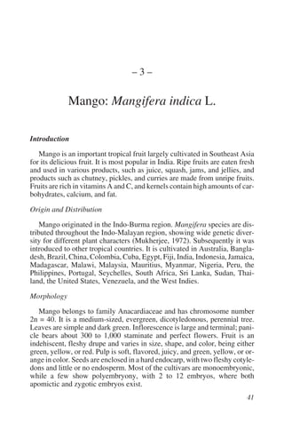 –3–

             Mango: Mangifera indica L.

Introduction
   Mango is an important tropical fruit largely cultivated in Southeast Asia
for its delicious fruit. It is most popular in India. Ripe fruits are eaten fresh
and used in various products, such as juice, squash, jams, and jellies, and
products such as chutney, pickles, and curries are made from unripe fruits.
Fruits are rich in vitamins A and C, and kernels contain high amounts of car-
bohydrates, calcium, and fat.

Origin and Distribution
    Mango originated in the Indo-Burma region. Mangifera species are dis-
tributed throughout the Indo-Malayan region, showing wide genetic diver-
sity for different plant characters (Mukherjee, 1972). Subsequently it was
introduced to other tropical countries. It is cultivated in Australia, Bangla-
desh, Brazil, China, Colombia, Cuba, Egypt, Fiji, India, Indonesia, Jamaica,
Madagascar, Malawi, Malaysia, Mauritius, Myanmar, Nigeria, Peru, the
Philippines, Portugal, Seychelles, South Africa, Sri Lanka, Sudan, Thai-
land, the United States, Venezuela, and the West Indies.

Morphology
   Mango belongs to family Anacardiaceae and has chromosome number
2n = 40. It is a medium-sized, evergreen, dicotyledonous, perennial tree.
Leaves are simple and dark green. Inflorescence is large and terminal; pani-
cle bears about 300 to 1,000 staminate and perfect flowers. Fruit is an
indehiscent, fleshy drupe and varies in size, shape, and color, being either
green, yellow, or red. Pulp is soft, flavored, juicy, and green, yellow, or or-
ange in color. Seeds are enclosed in a hard endocarp, with two fleshy cotyle-
dons and little or no endosperm. Most of the cultivars are monoembryonic,
while a few show polyembryony, with 2 to 12 embryos, where both
apomictic and zygotic embryos exist.
 