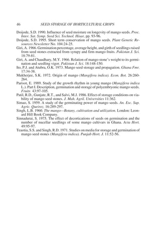Doijode, S.D. 1990. Influence of seed moisture on longevity of mango seeds. Proc.
    Inter. Sat. Symp. Seed Sci. Technol. Hisar, pp. 93-96.
Doijode, S.D. 1995. Short term conservation of mango seeds. Plant Genetic Re-
    sources Newsletter No. 104:24-25.
Giri, A. 1966. Germination percentage, average height, and girth of seedlings raised
    from seed stones extracted from syrupy and firm mango fruits. Pakistan J. Sci.
    18:79-81.
Giri, A. and Chaudhary, M.Y. 1966. Relation of mango stone’s weight to its germi-
    nation and seedling vigor. Pakistan J. Sci. 18:148-150.
Ito, P.J. and Atubra, O.K. 1973. Mango seed storage and propagation. Ghana Fmr.
    17:34-38.
Mukherjee, S.K. 1972. Origin of mango (Mangifera indica). Econ. Bot. 26:260-
    264.
Parisot, E. 1989. Study of the growth rhythm in young mango (Mangifera indica
    L.). Part I. Description, germination and storage of polyembryonic mango seeds.
    Fruits 43:97-105.
Patil, R.D., Gunjate, R.T., and Salvi, M.J. 1986. Effect of storage conditions on via-
    bility of mango seed stones. J. Mah. Agril. Universities 11:362.
Simao, S. 1959. A study of the germinating power of mango seeds. An. Esc. Sup.
    Agric. Queiroz. 16:289-297.
Singh, L.B. 1960. The mango—Botany, cultivation and utilization. London: Leon-
    ard Hill Book Company.
Sinnadurai, S. 1975. The effect of decortications of seeds on germination and the
    number of nucellar seedlings of some mango cultivars in Ghana. Acta Hort.
    49:95-97.
Teaotia, S.S. and Singh, R.D. 1971. Studies on media for storage and germination of
    mango seed stones (Mangifera indica). Punjab Hort. J. 11:52-56.
 