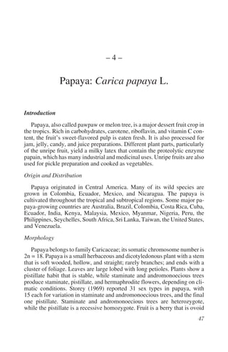 –4–

               Papaya: Carica papaya L.

Introduction
   Papaya, also called pawpaw or melon tree, is a major dessert fruit crop in
the tropics. Rich in carbohydrates, carotene, riboflavin, and vitamin C con-
tent, the fruit’s sweet-flavored pulp is eaten fresh. It is also processed for
jam, jelly, candy, and juice preparations. Different plant parts, particularly
of the unripe fruit, yield a milky latex that contain the proteolytic enzyme
papain, which has many industrial and medicinal uses. Unripe fruits are also
used for pickle preparation and cooked as vegetables.
Origin and Distribution
   Papaya originated in Central America. Many of its wild species are
grown in Colombia, Ecuador, Mexico, and Nicaragua. The papaya is
cultivated throughout the tropical and subtropical regions. Some major pa-
paya-growing countries are Australia, Brazil, Colombia, Costa Rica, Cuba,
Ecuador, India, Kenya, Malaysia, Mexico, Myanmar, Nigeria, Peru, the
Philippines, Seychelles, South Africa, Sri Lanka, Taiwan, the United States,
and Venezuela.
Morphology
   Papaya belongs to family Caricaceae; its somatic chromosome number is
2n = 18. Papaya is a small herbaceous and dicotyledonous plant with a stem
that is soft wooded, hollow, and straight; rarely branches; and ends with a
cluster of foliage. Leaves are large lobed with long petioles. Plants show a
pistillate habit that is stable, while staminate and andromonoecious trees
produce staminate, pistillate, and hermaphrodite flowers, depending on cli-
matic conditions. Storey (1969) reported 31 sex types in papaya, with
15 each for variation in staminate and andromonoecious trees, and the final
one pistillate. Staminate and andromonoecious trees are heterozygote,
while the pistillate is a recessive homozygote. Fruit is a berry that is ovoid
 