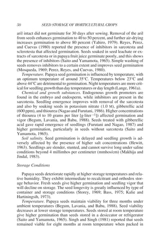 aril intact did not germinate for 30 days after sowing. Removal of the aril
from seeds enhances germination to 40 to 50 percent, and further air-drying
increases germination to above 80 percent (Yahiro, 1979). Reyes, Perez,
and Cuevas (1980) reported the presence of inhibitors in sarcotesta and
sclerotesta that affected germination. Seeds soaked in seed leachate or ex-
tracts of sarcotesta or in papaya fruit juice germinate poorly, and this shows
the presence of inhibitors (Saito and Yamamota, 1965). Simple washing of
seeds removes inhibitors to a certain extent and improves seed germination
(Mosqueda, 1969; Perez, Reyes, and Cuevas, 1980).
   Temperature. Papaya seed germination is influenced by temperature, with
an optimum temperature of around 35°C. Temperatures below 23°C and
above 44°C are detrimental to germination. Night temperatures are more crit-
ical for seedling growth than day temperatures or day length (Lange, 1961a).
   Chemical and growth substances. Endogenous growth promoters are
found in the embryo and endosperm, while inhibitors are present in the
sarcotesta. Seedling emergence improves with removal of the sarcotesta
and also by soaking seeds in potassium nitrate (1.0 M), gibberellic acid
(600 ppm), and thiourea (Nagao and Furutani, 1986). Higher concentrations
of thiourea (4 to 10 grams per liter [g·liter –1]) affected germination and
vigor (Begum, Lavania, and Babu, 1988). Seeds treated with gibberellic
acid gave rapid emergence of seedlings (Furutani and Nagao, 1987) and
higher germination, particularly in seeds without sarcotesta (Saito and
Yamamota, 1965).
   Soil salinity. Seed germination is delayed and seedling growth is ad-
versely affected by the presence of higher salt concentrations (Hewitt,
1963). Seedlings are slender, stunted, and cannot survive long under saline
conditions beyond 4 millimhos per centimeter (mmhos/cm) (Makhija and
Jindal, 1983).

Storage Conditions

   Papaya seeds deteriorate rapidly at higher storage temperatures and rela-
tive humidity. They exhibit intermediate to recalcitrant and orthodox stor-
age behavior. Fresh seeds give higher germination and seedling vigor that
will decline on storage. The seed longevity is greatly influenced by type of
container and storage conditions (Storey, 1969; Bass, 1975; Kalie and
Hartiningsih, 1973).
   Temperature. Papaya seeds maintain viability for three months under
ambient temperatures (Begum, Lavania, and Babu, 1988). Seed viability
decreases at lower storage temperatures. Seeds stored at room temperature
give higher germination than seeds stored in a desiccator or refrigerator
(Saito and Yamamota, 1965). Singh and Singh (1981) reported that seeds
remained viable for eight months at room temperature when packed in
 