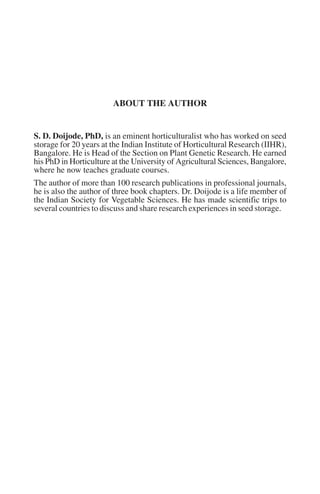 ABOUT THE AUTHOR


S. D. Doijode, PhD, is an eminent horticulturalist who has worked on seed
storage for 20 years at the Indian Institute of Horticultural Research (IIHR),
Bangalore. He is Head of the Section on Plant Genetic Research. He earned
his PhD in Horticulture at the University of Agricultural Sciences, Bangalore,
where he now teaches graduate courses.
The author of more than 100 research publications in professional journals,
he is also the author of three book chapters. Dr. Doijode is a life member of
the Indian Society for Vegetable Sciences. He has made scientific trips to
several countries to discuss and share research experiences in seed storage.
 