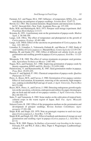 Furutani, S.C. and Nagao, M.A. 1987. Influence of temperature, KNO3, GA3, and
   seed drying on emergence of papaya seedlings. Scientia Hort. 32:67-72.
Hewitt, E.J. 1963. The essential elements: Requirements and interactions in plants.
   In F.C. Steward (Ed.). New York: Academic Press, pp. 137-329.
Kalie, M.B. and Hartiningsih, M.G. 1973. Pawpaw seed storage experiment. Bull.
   Penelitian Horti-Kultura 1:13-17.
Koyamu, K. 1951. A preliminary note on the germination of papaya seeds. Madras
   Agril. J. 38:348-349.
Lange, A.H. 1961a. The effect of temperature and photoperiod on the growth of
   Carica papaya. Ecology 42:481-486.
Lange, A.H. 1961b. Effect of the sarcotesta on germination of Carica papaya. Bot.
   Gaz. 122: 305-311.
Limadiaz, S., Limadiaz, I., Valenzuela, Galindo R., and Macias, P. 1985. Study of
   seed viability of Carica papaya cv. Maradol Roza. Centro Agricola 12:119-130.
Makhija, M. and Jindal, P.C. 1983. Effect of different soil salinity levels on seed
   germination and seedling growth in papaya (Carica papaya). Seed Res. 11:125-
   128.
Mosqueda, V.R. 1969. The effect of various treatments on pawpaw seed germina-
   tion. Agricultura Technica en Mexico 2:487-491.
Nagao, M.A. and Furutani, S.C. 1986. Improving germination of papaya seeds by
   density separation, KNO3 and GA. HortSci. 21:1439-1440.
Palaniswamy, V. and Ramamoorthy, K. 1987. Seed germination studies in papaya.
   Prog. Hort. 19:253-255.
Passera, C. and Spettoli, P. 1981. Chemical composition of papaya seeds. Qualitas
   Plantarum 31:77-83.
Perez, A., Reyes, M.N., and Cuevas, J. 1980. Germination of two papaya varieties:
   Effect of seed aeration, K-treatment, removing of the sarcotesta, high tempera-
   ture, soaking in distilled H2O and age of seeds. J. Agril. University, Puerto Rico
   64:173-180.
Reyes, M.N., Perez, A., and Cuevas, J. 1980. Detecting endogenous growth regula-
   tors on the sarcotesta, sclerotesta, endosperm and embryo by paper chromatogra-
   phy on fresh and old seeds of two papaya varieties. J. Agril. University, Puerto
   Rico 64:164-172.
Saito, Y. and Yamamota, S. 1965. Some studies on the cultivation of tropical horti-
   cultural crops in the warm region of Japan. Bull. Fac. Agric. Miyazaki
   11:206-219.
Salazar-Castro, R. 1982. Effect of the propagation medium on the germination and
   development of pawpaw seedlings. Revista Instituto Colombiano. Agro-
   pecuario 17:101-108.
Singh, R.M. and Singh, I.D. 1979. Note on genotypic response to seed size in pa-
   paya (Carica papaya L.). Seed Res. 7:37-40.
Singh, R.M. and Singh, I.D. 1981. Effect of methods and duration of storage on seed
   germination and seedling vigor in papaya (Carica papaya L.). Seed Res. 9:
   67-72.
Storey, W.B. 1969. Papaya. In Outlines of perennial crop breeding in the tropics,
   Ferwada, F.P. and Wit, F. (Eds.), Misc. Paper 4. Wageningen: Landbonwhoge-
   school, p. 391.
 