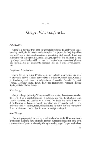 –5–

                  Grape: Vitis vinifera L.

Introduction

   Grape is a popular fruit crop in temperate regions. Its cultivation is ex-
panding rapidly in the tropics and subtropics. It is grown for the juicy edible
berries. Fruits are tasty and nourishing, containing high carbohydrates and
minerals such as magnesium, potassium, phosphorus, and vitamins B1 and
B2. Grape is easily digestible because it contains high amounts of glucose
and fructose. It is also used in the preparation of juice, wine, syrup, and rai-
sins.

Origin and Distribution

   Grape has its origin in Central Asia, particularly in Armenia, and wild
relatives are grown in areas between the Black and Caspian Seas. Grape is
predominantly cultivated in Afghanistan, Australia, Canada, England,
France, Germany, India, Israel, Italy, the Philippines, Portugal, Russia,
Spain, and the United States.

Morphology

   Grape belongs to family Vitaceae and has somatic chromosome number
2n = 38. It is a dicotyledonous, deciduous, and woody climbing vine.
Leaves are broad and cordate, with three to five lobes and intermittent ten-
drils. Flowers are borne in panicle formation and are mostly perfect. Fruit
cluster is variable in size, form, and color; the fruit skin adheres to the pulp.
Seeds are brown, none to four in number, and pear-shaped.

Seed Storage

   Grape is propagated by cuttings, and seldom by seeds. However, seeds
are used in evolving new cultivars through hybridization and in long-term
conservation of genetic diversity through seed storage. Grape seeds show
 