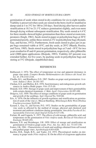 germination of seeds when stored in dry conditions for six to eight months.
Viability is preserved when seeds are stored in the berry itself or stratified in
damp sand at 1 to 3°C for 180 to 210 days. Seed drying after harvest and/or
stratification at 18.3 to 21.1°C reduces germination slightly, and even more
through drying without subsequent stratification. Dry seeds stored at 4.4°C
for three months showed higher germination than those stored at room tem-
peratures (Singh, 1961). Seeds stored in paper or polyethylene bags at 20°C
germinated poorly, unlike those stored at 2°C in polyethylene bags (Eynard,
Gay, and Savino, 1972). Furthermore, fresh seeds stored in glass jars or pa-
per bags remained viable at 10°C, and dry seeds, at 20°C (Maeda, Pereira,
and Terra, 1985). Seeds stored in polyethylene bags at 5 and –18°C for two
years resulted in 45 and 41 percent germination, respectively, after gibberellic
acid (2000 ppm) applications (Doijode, 1993). Viability (67 percent) was
extended further, for five years, by packing seeds in polyethylene bags and
storing at 5°C (Doijode, unpublished data).

                                 REFERENCES
Balthazard, J. 1974. The effect of temperature on true and apparent dormancy in
   grape vine seeds. Comptes Rendus Hebdomadaires des Seances del Acad. des
   Sci. D. 278:2143-2144.
Chadha, K.L. and Randhawa, G.S. 1967. Studies on grape seed germination: A re-
   view. Indian J. Hort. 24:181-187.
Chohan, G.S. and Dhillon, B.S. 1976. Seed dormancy and endogenous growth sub-
   stances in Anab-e-Shahi grapes. Vitis 15:5-10.
Doijode, S.D. 1993. Storage of grape seeds and improvement of their germinability
   with certain chemical treatments. J. Mah. Agril. Universities 18:107-109.
Dolgova, A.E. 1959. The effect of storage conditions of grape seeds on germination
   and growth of the seedlings. Sad i Ogorod No. 9:65-68.
Eris, A. 1976. On the influence of growth regulators and stratification on germina-
   tion of seeds of the vine cv. Muscat Hamburg. Mitteilungen Rebe Wein Obstbau
   Fruchteverwertung 26:85-90.
Eynard, I., Gay, G., and Savino, P.G. 1972. Studies on the germinability of grape
   vine seeds as affected by the method of storage, physical and chemical seed
   treatment and ambient conditions during germination. Ann.della Facolta di Sci.
   Agranedella University degli Stud di Torina 8:127-156.
Forlani, M. and Coppola, V. 1977. The effects of cold storage, gibberellic acid, and
   temperature on the germination of Vitis vinifera seeds. Revista di Viticoltura di
   Enologia 30:445-451.
Harmon, F.N. and Weinberger, J.H. 1959. Effect of storage and stratification on
   germination of Vinifera grape seeds. Proc. Am. Soc. Hort. Sci. 73:147-150.
Ivanov, I.K. 1961. Characteristics of seeds and seedlings obtained from self rooted
   and grafted grape vines. Agrobiologija 6:814-820.
Kachru, R.B., Singh, R.N., and Yadav, I.S. 1972. Physiological studies on dor-
   mancy in grape seeds (Vitis vinifera). II. On the effect of exogenous application
 